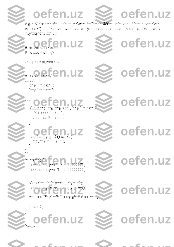 Agar   KattaSon   sinfi   ichida   private   bo limda ikkita  ko p  xonali  butun  son  (ʻ ʻ son1
va   son2 )   bo lsa   va   ular   ustida   yig‘indini   hisoblash   talab   qilinsa,   dastur	
ʻ
quyidagicha bo ladi:
ʻ
#include <iostream>
#include <string>
using namespace std;
class KattaSon {
private:
    long long son1; 
    long long son2;
public:
    
    KattaSon(long long son1, long long son2) {
        this->son1 = son1;
        this->son2 = son2;
    }
    long long yigindi() const {
        return son1 + son2;
    }
};
int main() {
    long long qiymat1 = 1000000000; 
    long long qiymat2 = 2000000000;
    
    KattaSon obj(qiymat1, qiymat2);
    long long yigindisi = obj.yigindi();
    cout << "Yig‘indi: " << yigindisi << endl;
    return 0;
}
Natija: 