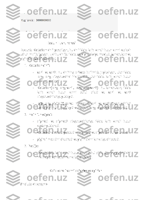 Dastur Tushunchasi
Dasturda  KattaSon  sinfi yaratilgan, bu sinf ikkita ko p xonali butun sonni saqlashʻ
uchun mo ljallangan. Ushbu sinfda ikkita asosiy funksiya mavjud: konstruktor va	
ʻ
yig‘indini hisoblash metod.
1. KattaSon sinfi:
 son1   va   son2 :   Bu   sinfning   private   bo limida   joylashgan,   ular   ikkita	
ʻ
long   long   o zgaruvchisi   hisoblanadi,   ular   ikkita   ko p   xonali   butun	
ʻ ʻ
sonlarni saqlaydi.
 KattaSon(long   long   son1,   long   long   son2) :   Bu   konstruktor,   ikkita
ko p   xonali   butun   sonni   qabul   qiladi   va  	
ʻ son1   va   son2
o zgaruvchilariga yuklaydi.
ʻ
 long   long   yigindi()   const :   Bu   metod,   son1   va   son2   o zgaruvchilari	
ʻ
ustida yig‘indini hisoblaydi va natijani  long long  shaklida qaytaradi.
2. main funksiyasi:
 qiymat1   va   qiymat2   o zgaruvchilariga   ikkita   ko p   xonali   butun	
ʻ ʻ
sonlar yuklanadi.
 KattaSon  ob'ektini yaratadi va  qiymat1  va  qiymat2  ni unga uzatadi.
 yigindi  metodini chaqiradi va yig‘indisini konsolga chiqaradi.
3. Natija:
 Dastur ikkita ko p xonali butun sonni qabul qilib, ularning yig‘indisini	
ʻ
hisoblaydi va natijani konsolga chiqaradi.
Ko p xonali sonni qo shish va ayirish	
ʻ ʻ
#include <iostream> 