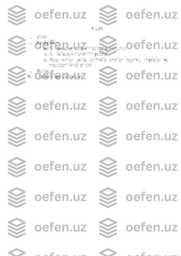 REJA:
I. Kirish
II. Asosiy qisim 
a. C++dasturlash tilida sinflar haqida ma’lumot
b. C++da katta sonlar sinfini yaratish 
c. Katta   sonlar   ustida   arifmetik   amallar   bajarish,   obyektlar   va
metodlarni ishlab chiqish
III. Xulosa
IV. Foydalanilgan adabiyotlar 