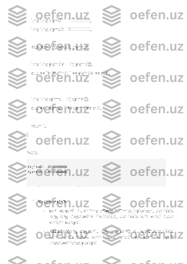     long long qiymat1 = 1000000000; 
    long long qiymat2 = 2000000000;
    KattaSon obj(qiymat1, qiymat2);
    
    long long yigindisi = obj.yigindi();
    cout << "\n Yig‘indi: " << yigindisi << endl;
  
    long long ayirma = obj.ayirish();
    cout << " Ayirish: " << ayirma << endl;
    return 0;
}
Natija:
1. KattaSon sinfi:
 son1   va   son2 :   Bu   sinfning   private   bo limida   joylashgan,   ular   ikkitaʻ
long   long   o zgaruvchisi   hisoblanadi,   ular   ikkita   ko p   xonali   butun	
ʻ ʻ
sonlarni saqlaydi.
 KattaSon(long   long   son1,   long   long   son2) :   Bu   konstruktor,   ikkita
ko p   xonali   butun   sonni   qabul   qiladi   va  	
ʻ son1   va   son2
o zgaruvchilariga yuklaydi.
ʻ 