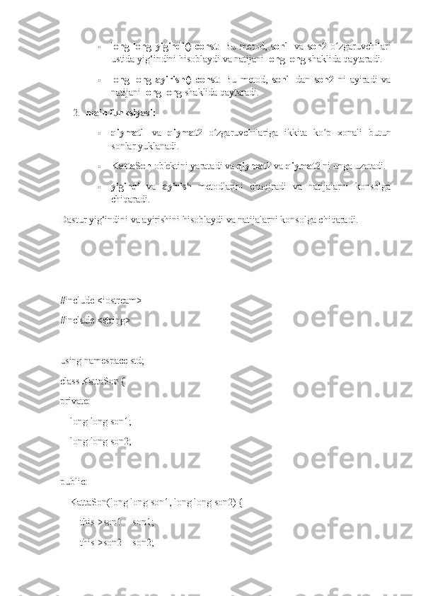  long   long   yigindi()   const :   Bu   metod,   son1   va   son2   o zgaruvchilariʻ
ustida yig‘indini hisoblaydi va natijani  long long  shaklida qaytaradi.
 long   long   ayirish()   const :   Bu   metod,   son1   dan   son2   ni   ayiradi   va
natijani  long long  shaklida qaytaradi.
2. main funksiyasi:
 qiymat1   va   qiymat2   o zgaruvchilariga   ikkita   ko p   xonali   butun	
ʻ ʻ
sonlar yuklanadi.
 KattaSon  ob'ektini yaratadi va  qiymat1  va  qiymat2  ni unga uzatadi.
 yigindi   va   ayirish   metodlarini   chaqiradi   va   natijalarni   konsolga
chiqaradi.
Dastur yig‘indini va ayirishini hisoblaydi va natijalarni konsolga chiqaradi.
#include <iostream>
#include <string>
using namespace std;
class KattaSon {
private:
    long long son1; 
    long long son2; 
public:
    KattaSon(long long son1, long long son2) {
        this->son1 = son1;
        this->son2 = son2; 