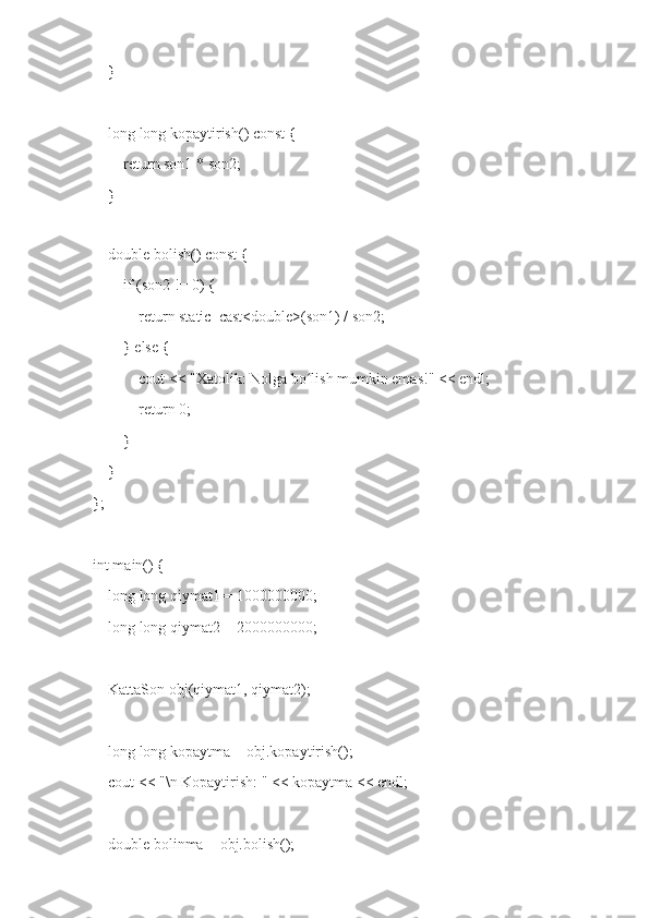     }
    long long kopaytirish() const {
        return son1 * son2;
    }
    
    double bolish() const {
        if (son2 != 0) {
            return static_cast<double>(son1) / son2;
        } else {
            cout << "Xatolik: Nolga bo lish mumkin emas!" << endl;ʻ
            return 0;
        }
    }
};
int main() {
    long long qiymat1 = 1000000000; 
    long long qiymat2 = 2000000000;
    KattaSon obj(qiymat1, qiymat2);
    long long kopaytma = obj.kopaytirish();
    cout << "\n Kopaytirish: " << kopaytma << endl;
    double bolinma = obj.bolish(); 