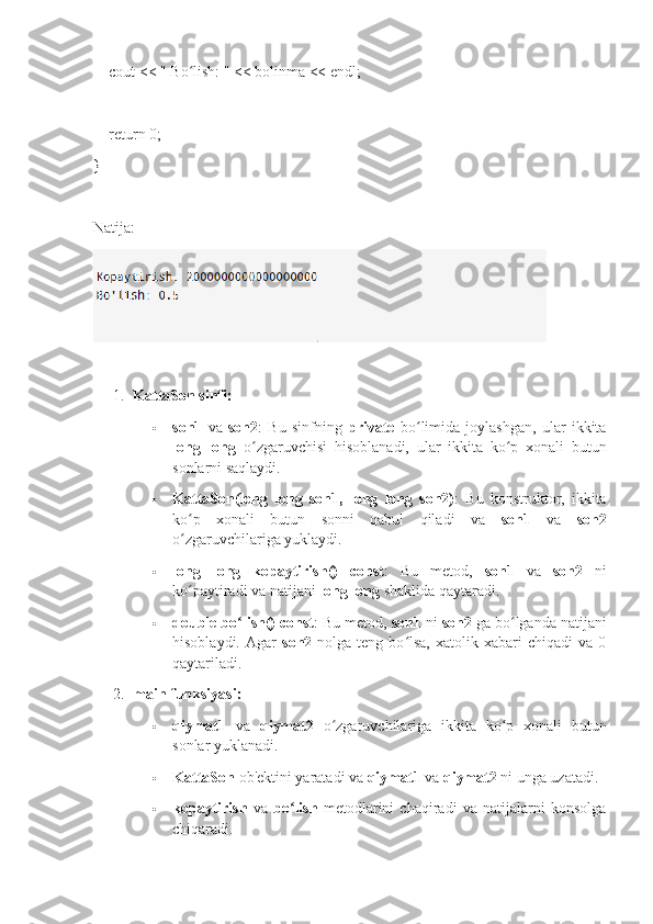     cout << " Bo lish: " << bolinma << endl;ʻ
    return 0;
}
Natija:
1. KattaSon sinfi:
 son1   va   son2 :   Bu   sinfning   private   bo limida   joylashgan,   ular   ikkita	
ʻ
long   long   o zgaruvchisi   hisoblanadi,   ular   ikkita   ko p   xonali   butun	
ʻ ʻ
sonlarni saqlaydi.
 KattaSon(long   long   son1,   long   long   son2) :   Bu   konstruktor,   ikkita
ko p   xonali   butun   sonni   qabul   qiladi   va  	
ʻ son1   va   son2
o zgaruvchilariga yuklaydi.
ʻ
 long   long   kopaytirish()   const :   Bu   metod,   son1   va   son2   ni
ko paytiradi va natijani 
ʻ long long  shaklida qaytaradi.
 double bo lish() const	
ʻ : Bu metod,  son1  ni  son2  ga bo lganda natijani	ʻ
hisoblaydi.  Agar   son2   nolga  teng  bo lsa,  xatolik  xabari   chiqadi  va  0	
ʻ
qaytariladi.
2. main funksiyasi:
 qiymat1   va   qiymat2   o zgaruvchilariga   ikkita   ko p   xonali   butun	
ʻ ʻ
sonlar yuklanadi.
 KattaSon  ob'ektini yaratadi va  qiymat1  va  qiymat2  ni unga uzatadi.
 kopaytirish   va   bo lish	
ʻ   metodlarini   chaqiradi   va   natijalarni   konsolga
chiqaradi. 