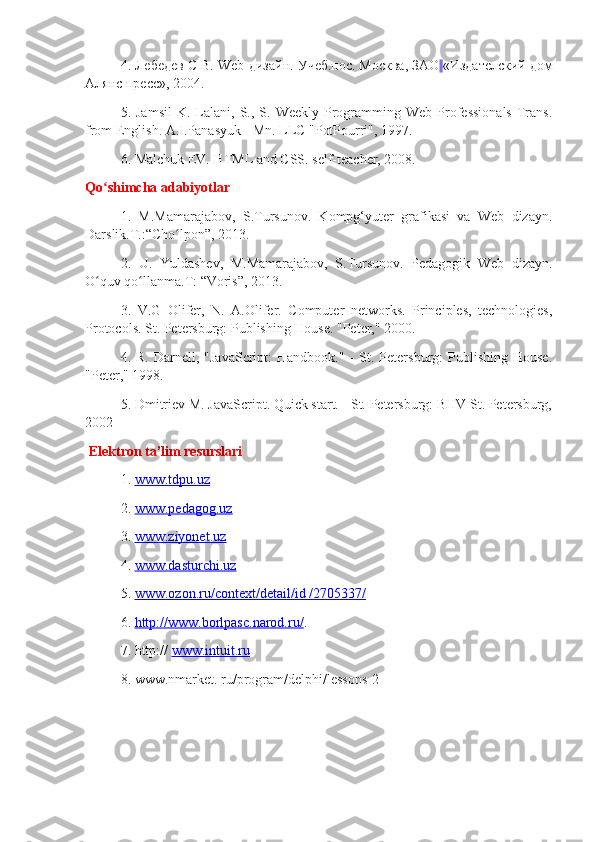 4. Лебедев С В.  Web -дизайн. Учеб.пос. Mосква, ЗАО   «Издателский дом
Алянс пресс», 2004.
5.  Jamsil   K.  Lalani,  S.,  S.  Weekly   Programming  Web   Professionals  Trans.
from English. A.I.Panasyuk - Mn. LLC "PotPourri", 1997.
6. Malchuk EV. HTML and CSS. self-teacher, 2008.
Qo shimcha adabiyotlarʻ
1.   M.Mamarajabov,   S.Tursunov.   Kompg‘yuter   grafikasi   va   Web   dizayn.
Darslik.T.:“Cho lpon”, 2013.	
ʻ
2.   U.   Yuldashev,   M.Mamarajabov,   S.Tursunov.   Pedagogik   Web   dizayn.
O quv qo llanma.T: “Voris”, 2013.	
ʻ ʻ
3.   V.G   Olifer,   N.   A.Olifer.   Computer   networks.   Principles,   technologies,
Protocols. St. Petersburg: Publishing House. "Peter," 2000.
4.  R.  Darnell,  "JavaScript:  Handbook."   -  St.  Petersburg:   Publishing   House.
"Peter," 1998.
5. Dmitriev M. JavaScript. Quick start. - St. Petersburg: BHV St. Petersburg,
2002
  Elektron ta’lim resurslari
1.  www.tdpu.uz
2.  www.pedagog.uz
3.  www.ziyonet.uz
4.  www.dasturchi.uz
5.  www.ozon.ru/context/detail/id /2705337/
6.  http://www.borlpasc.narod.ru/ .
7. http://  www.intuit.ru
8. www.nmarket. ru/program/delphi/lessons-2 