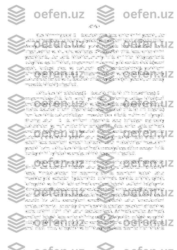 Kirish
Kurs ishimning asosi  C++dasturlash tilida katta sonlar  sinfini yaratish, ular
ustida arifmetik amallar bajarish, obyektlar va metodlarni ishlab chiqishdan iborat.
Asosiy   maqsad   esa   kurs   ishimni   yozish   natijasida   barcha   dasturlash   fanini
o rganuvchilar   va   shu   soha   vakillariga   C++dasturlash   tilida   katta   sonlar   sinfiniʻ
yaratishlarida,   ular   ustida   ishlashlari,umumiy   holda   sinf   bilan   ishlayotganlarida
qulaylikka   ega   bo lishlari,   programmani   mukammal   yoki   standart   shaklda(vaqtni	
ʻ
tejash,   kodlarni   qisqa   va   tushunarli   qilish,   standartlashtirish)   yozishlarini
ta’minlashdir. Shu maqsadda C++ programmalash tili va muhitlari haqida umumiy
tushunchalar beriladi va bu dasturlash tilidan foydalanish(sinf yaratish, uni qanday
maqsadda ishlatish) o rgatiladi.	
ʻ
Ushbu kurs ishi talabalarga(C++dasturlsh tilida ish olib boruvchilarga) C++
programmalash   tilida   ko p   xonali   ya ni   katta   sonlarning   ustida     ishlash(turli	
ʻ ʻ
amallar bajarish,chop etish, tahrirlash va kerakli vaqtda qayta yuklash) o rgatiladi.	
ʻ
Boshqa dasturlash tillarini o rganishda(boshqa dasturlash tilida ish olib borganda)	
ʻ
ham   kurs   ishida   tushuntiriladigan     mavzular   asos   sifatida   muhim   rol   o ynaydi.	
ʻ
Shuning   uchun     C++da   sinflarni   o rganishda   zarur   bo ladigan   eng   asosiy	
ʻ ʻ
tushunchalar     va   ma lumotlar   bilan   tanishtiriladi.   Katta   sonlar   ustida   arifmetik	
ʻ
amallarni   bajarish   C++   kabi   dasturlash   tillarida   standart   raqamli   ma’lumotlar
turlarining   cheklovlarini   yengish   uchun   maxsus   yondashuvni   talab   qiladi.   Shu
sababli   katta   raqamlarni   samarali   boshqarish   uchun   moslashtirilgan   maxsus   sinf
yaratish lozim. Ushbu kurs ishida arifmetik operatsiyalarga e'tibor qaratgan holda
bunday sinfni loyihalash va amalga oshirish jarayonini o rgatiladi.	
ʻ
Katta  sonli  sinfni  yaratishda   birinchi  qadam  uning  tuzilishini   loyihalashdir.
Sinfda     katta   raqamlarni   ifodalash   uchun   eng   mos   ma'lumotlar   turini   aniqlanishi
kerak.   Yondashuvlardan   biri   raqamning   alohida   raqamlarini   saqlash   uchun
massivlar   yoki   satrlardan   foydalanishdir.   qo shimcha   ravishda   qo shish,   ayirish,	
ʻ ʻ
ko paytirish   va   bo lish   kabi   arifmetik   amallarni   bajarish   usullarini   belgilaymiz.	
ʻ ʻ
Konstruktorlar va destruktorlar: Konstruktorlar butun sonlar, satrlar yoki massivlar
kabi turli xil ma lumotlar turlariga ega ko p sonli obyektlarni ishga tushirish uchun	
ʼ ʻ
zarurdir.   biz   ushbu   stsenariylarni   samarali   boshqarish   uchun   konstruktorlarni
amalga oshiramiz. Har qanday dinamik ravishda ajratilgan resurslarni chiqarish va
xotira   oqishini   oldini   olish   uchun   destruktor   kerak.   Arifmetik   amallar:   Arifmetik
amallarni   bajarish   katta   sonlar   sinfining   asosiy   funksiyasidir.   qo shish   va   ayirish	
ʻ
oddiy   bo lishi   mumkin,   chunki   ular   standart   arifmetika   bilan   bir   xil   qoidalarga	
ʻ
amal qiladi. Biroq, ko paytirish va bo lish, ayniqsa, katta raqamlar bilan ishlashda	
ʻ ʻ 