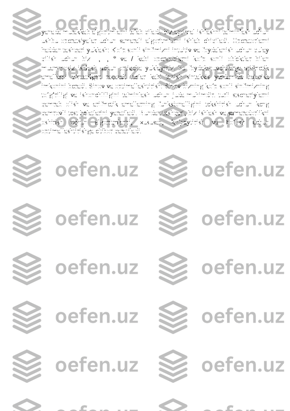 yanada murakkab algoritmlarni talab qiladi. biz optimal ishlashni ta'minlash uchun
ushbu   operatsiyalar   uchun   samarali   algoritmlarni   ishlab   chiqiladi.   Operatorlarni
haddan tashqari yuklash: Ko p sonli sinfimizni intuitiv va foydalanish uchun qulayʻ
qilish   uchun   biz   +,   -,   *   va   /   kabi   operatorlarni   ko p   sonli   ob'ektlar   bilan	
ʻ
muammosiz   ishlash   uchun   ortiqcha   yuklaymiz.   bu   foydalanuvchilarga   arifmetik
amallarni   o rnatilgan   raqamli   turlar   kabi   tanish   sintaksis   yordamida   bajarish	
ʻ
imkonini beradi. Sinov va optimallashtirish: Sinov bizning ko p sonli sinfimizning	
ʻ
to g‘riligi   va   ishonchliligini   ta'minlash   uchun   juda   muhimdir.   turli   stsenariylarni	
ʻ
qamrab   olish   va   arifmetik   amallarning   funksionalligini   tekshirish   uchun   keng
qamrovli test holatlarini yaratiladi. Bundan tashqari, biz ishlash va samaradorlikni
oshirish   uchun   algoritmlarni,   xususan,   ko paytirish   va   bo lish   uchun	
ʻ ʻ
optimallashtirishga e'tibor qaratiladi. 
