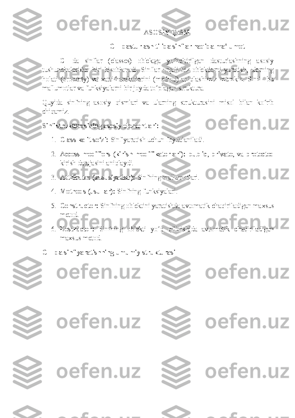 ASOSIY QISM
C++dasturlash tilida sinflar haqida ma’lumot
C++da   sinflar   (classes)   ob'ektga   yo naltirilgan   dasturlashning   asosiyʻ
tushunchalaridan   biri   hisoblanadi.   Sinflar   orqali   biz   ob'ektlarni   yaratish,   ularning
holati   (property)   va   xatti-harakatlarini   (method)   aniqlashimiz   mumkin.   Sinf   -   bu
ma'lumotlar va funksiyalarni bir joyda to plagan struktura.	
ʻ
Quyida   sinfning   asosiy   qismlari   va   ularning   strukturasini   misol   bilan   ko rib	
ʻ
chiqamiz.
Sinf strukturasining asosiy elementlari:
1. Class kalit so zi:	
ʻ  Sinf yaratish uchun foydalaniladi.
2. Access   modifiers   (kirish   modifikatorlari):   public ,   private ,   va   protected
kirish darajasini aniqlaydi.
3. Attributes (xususiyatlar):  Sinfning ma'lumotlari.
4. Methods (usullar):  Sinfning funksiyalari.
5. Constructor:  Sinfning ob'ektini yaratishda avtomatik chaqiriladigan maxsus
metod.
6. Destructor:   Sinfning   ob'ekti   yo q   qilinishida   avtomatik   chaqiriladigan	
ʻ
maxsus metod.
C++da sinf yaratishning umumiy strukturasi 