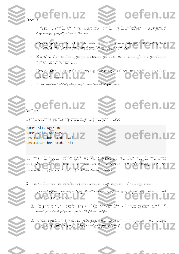 Tavsif:
 private   qismida   sinfning   faqat   o z   ichida   foydalaniladigan   xususiyatlariʻ
( name  va  yoshi ) e'lon qilingan.
 public   qismida   sinfning   ochiqdan   ochiq   foydalaniladigan   usullari   ( Bola
konstruktori,  func  metodi va destruktor) joylashtirilgan.
 Konstruktor   sinfning   yangi   ob'ektini   yaratish   va   boshlang‘ich   qiymatlarni
berish uchun ishlatiladi.
 Destruktor  ob'ekt yo q qilinayotganda chaqiriladi va resurslarni ozod qilish	
ʻ
uchun ishlatiladi.
 func metodi  ob'ektning ma'lumotlarini chop etadi.
Natija:
Ushbu kodni ishga tushirganda, quyidagi natijani olasiz:
Bu   misolda   ikkita   ob'ekt   (Ali   va   Vali)   yaratiladi   va   ular   haqida   ma'lumot
chiqariladi.   Dastur   tugaganda,   destruktor   avtomatik   ravishda   chaqiriladi   va
ob'ektlarning yo q qilinganligi haqida xabar beradi.	
ʻ
C++da sinflar haqida batafsilroq ma'lumotlar quyidagilarni o z ichiga oladi:	
ʻ
1. Inheritance (meros olish):   Sinf boshqa sinfdan xususiyatlar  va metodlarni
meros olishi mumkin.
2. Polymorphism   (ko p   shakllilik):	
ʻ   Sinflar   bir   xil   interfeysdan   turli   xil
amalga oshirishlarga ega bo lishi mumkin.	
ʻ
3. Encapsulation   (inkapsulyatsiya):   Ma'lumotlarni   himoyalash   va   ularga
faqat sinf usullari orqali kirish imkoniyatini berish. 