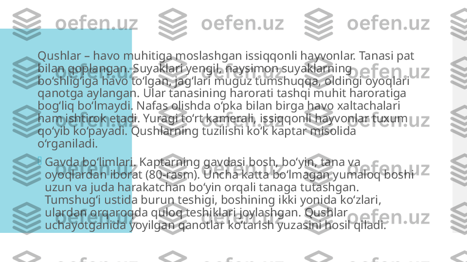 Qushlar – havo muhitiga moslashgan issiqqonli hayvonlar. Tanasi pat 
bilan qoplangan. Suyaklari yengil, naysimon suyaklarning 
bo‘shlig‘iga havo to‘lgan, jag‘lari muguz tumshuqqa, oldingi oyoqlari 
qanotga aylangan. Ular tanasining harorati tashqi muhit haroratiga 
bog‘liq bo‘lmaydi. Nafas olishda o‘pka bilan birga havo xaltachalari 
ham ishtirok etadi. Yuragi to‘rt kamerali, issiqqonli hayvonlar tuxum 
qo‘yib ko‘payadi. Qushlarning tuzilishi ko‘k kaptar misolida 
o‘rganiladi.

Gavda bo‘limlari. Kaptarning gavdasi bosh, bo‘yin, tana va 
oyoqlardan iborat (80-rasm). Uncha katta bo‘lmagan yumaloq boshi 
uzun va juda harakatchan bo‘yin orqali tanaga tutashgan. 
Tumshug‘i ustida burun teshigi, boshining ikki yonida ko‘zlari, 
ulardan orqaroqda quloq teshiklari joylashgan. Qushlar 
uchayotganida yoyilgan qanotlar ko‘tarish yuzasini hosil qiladi.  