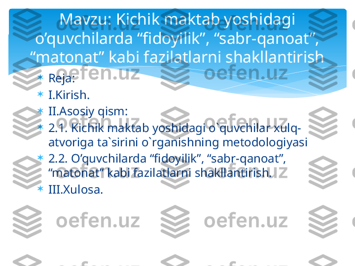 
Reja:

I.Kirish.

II.Asosiy qism:

2.1. Kichik maktab yoshidagi o`quvchilar xulq-
atvoriga ta`sirini o`rganishning metodologiyasi

2.2. O’quvchilarda “fidoyilik”, “sabr-qanoat”, 
“matonat” kabi fazilatlarni shakllantirish.

III.Xulosa. Mavzu: Kichik maktab yoshidagi 
o’quvchilarda “fidoyilik”, “sabr-qanoat”, 
“matonat” kabi fazilatlarni shakllantirish   