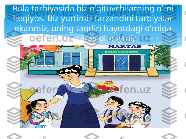 Bola tarbiyasida biz oʻqituvchilarning oʻrni 
beqiyos. Biz yurtimiz farzandini tarbiyalar 
ekanmiz, uning taqdiri hayotdagi oʻrniga 
befarq qaray olmaymiz.   