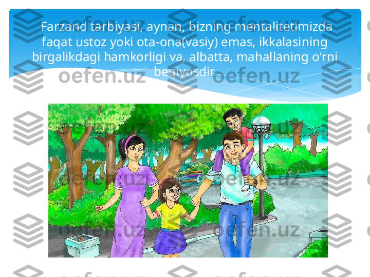   Farzand tarbiyasi, aynan, bizning mentalitetimizda 
faqat ustoz yoki ota-ona(vasiy) emas, ikkalasining 
birgalikdagi hamkorligi va, albatta, mahallaning oʻrni 
beqiyosdir.   