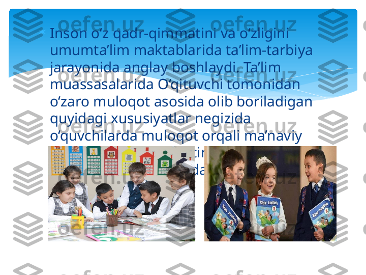 
Inson o‘z qadr-qimmatini va o‘zligini 
umumta’lim maktablarida ta’lim-tarbiya 
jarayonida anglay boshlaydi. Ta’lim 
muassasalarida O‘qituvchi tomonidan 
o‘zaro muloqot asosida olib boriladigan 
quyidagi xususiyatlar negizida 
o‘quvchilarda muloqot orqali ma’naviy 
madaniyatni shakllantirish mezonlari 
(O.Musurmonova) ifodalangan:   