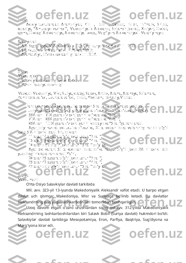 1 ilova 
Asosiy   tushunchalar:   Ahamoniylar,   Kir   II,   Doro   I,   Gerodot,   Polien,   To’maris,   Shiroq,
satrapiya,   “Amudaryo   xazinasi”,   Makedoniyalik   Aleksandr,   Spitamen   jasorati,   Xoriyen,   Oksiart,
agema, Oksdagi Aleksandriya, Aleksandriya Esxata, Marg‘iyona Aleksandriyasi.  Madaniy hayot.   
Adabiyotlar:
1. A.S. Sagdullayev, V.A. Kostetskiy.  "Qadimgi dunyo tarixi 6-sinf  T – 2022.
2. Shamsutdinov R. Vatan tarixi . T.”Sharq” 2003.
3. Azamat Ziyo, O’zbek davlatchiligi tarixi. T. 2006.
2-ilova 
Mavzu rejasi:
1. Salavkiylar davlatining tashkil topishi
2. Yunon-Baqtriya podsholigi
Maqsadi: Makedoniya, Misr, Suriya, strateg, Salavk, Antiox, Apama, Apameya, Spitamana, 
Kampirtepa qal’asi, Uzundara qal’asi, Diodot, Yevtidem, Demetriy,Mitridat I.
Baholash mezoni: Reyting usulida baholash 5 ballik tizimda amalga oshiriladi.
Joriy nazorat asosan og’zaki so’rov tarzida o’tkaziladi. Unda o’quvchi mavzuni:
55% dan – 70% gacha o’zlashtirganini ko’rsata olsa “3 ball”,
71% dan – 85% gacha o’zlashtirganini ko’rsata olsa “4 ball”,
85% dan – 100% gacha o’zlashtirganini isbotlay olsa “5 ball”ga baholanadi.
Agar   joriy   nazorat   test   usulida   o’tkazilsa,   20   ta   testdan   iborat   variantning   har   bir   to’g’ri
javob 5 % ni tashkil etadi. Shu boisdan:
11 tadan 14 tagacha to’g’ri javob uchun “3 ball”,
15 tadan 17 tagacha to’g’ri javob uchun “4 ball”,
18 tadan ortiq to’g’ri javob uchun “5 ball” qo’yiladi.
Agar   test   variant   50   ta   savoldan   iborat   bo’lsa   har   bir   to’g’ri   javob   2%   ni   tashkil   etib
yuqoridagi nisbatda baholanadi. Ya’ni,
28 tadan 35 tagacha to’g’ri javob uchun “3 ball”, 
35 tadan 42 tagacha to’g’ri javob uchun “4 ball”,
43 tadan ortiq to’g’ri javob uchun “5 ball” qo’yiladi.
3-ilova:
Mavzu matni:
O‘rta Osiyo Salavkiylar davlati tarkibida
Mil.   avv.   323-yil   13-iyunda   Makedoniyalik   Aleksandr   vafot   etadi.   U   barpo   etgan
davlat   uch   qismga:   Makedoniya,   Misr   va   Suriyaga   bo‘linib   ketadi.   Bu   davlatlar
Aleksandrning eng yaqin lashkarboshilari tomonidan boshqarilgan.
Uzoq   davom   etgan   o‘zaro   urushlardan   so‘ng   mil.avv.   312-yilda   Makedoniyalik
Aleksandrning   lashkarboshilaridan   biri   Salavk   Bobil   (Suriya   davlati)   hukmdori   bo‘ldi.
Salavkiylar   davlati   tarkibiga   Mesopotamiya,   Eron,   Parfiya,   Baqtriya,   Sug‘diyona   va
Marg‘iyona kirar edi. 