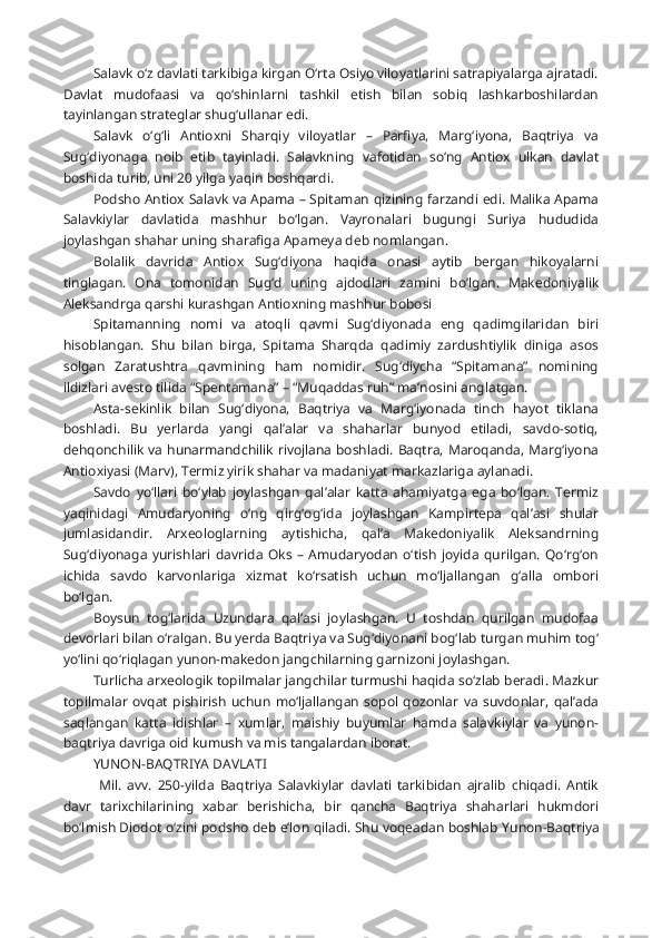 Salavk o‘z davlati tarkibiga kirgan O‘rta Osiyo viloyatlarini satrapiyalarga ajratadi.
Davlat   mudofaasi   va   qo‘shinlarni   tashkil   etish   bilan   sobiq   lashkarboshilardan
tayinlangan strateglar shug‘ullanar edi.
Salavk   o‘g‘li   Antioxni   Sharqiy   viloyatlar   –   Parfiya,   Marg‘iyona,   Baqtriya   va
Sug‘diyonaga   noib   etib   tayinladi.   Salavkning   vafotidan   so‘ng   Antiox   ulkan   davlat
boshida turib, uni 20 yilga yaqin boshqardi.
Podsho Antiox Salavk va Apama – Spitaman qizining farzandi edi. Malika Apama
Salavkiylar   davlatida   mashhur   bo‘lgan.   Vayronalari   bugungi   Suriya   hududida
joylashgan shahar uning sharafiga Apameya deb nomlangan.
Bolalik   davrida   Antiox   Sug‘diyona   haqida   onasi   aytib   bergan   hikoyalarni
tinglagan.   Ona   tomonidan   Sug‘d   uning   ajdodlari   zamini   bo‘lgan.   Makedoniyalik
Aleksandrga qarshi kurashgan Antioxning mashhur bobosi
Spitamanning   nomi   va   atoqli   qavmi   Sug‘diyonada   eng   qadimgilaridan   biri
hisoblangan.   Shu   bilan   birga,   Spitama   Sharqda   qadimiy   zardushtiylik   diniga   asos
solgan   Zaratushtra   qavmining   ham   nomidir.   Sug‘diycha   “Spitamana”   nomining
ildizlari avesto tilida “Spentamana” – “Muqaddas ruh” ma’nosini anglatgan.
Asta-sekinlik   bilan   Sug‘diyona,   Baqtriya   va   Marg‘iyonada   tinch   hayot   tiklana
boshladi.   Bu   yerlarda   yangi   qal’alar   va   shaharlar   bunyod   etiladi,   savdo-sotiq,
dehqonchilik va hunarmandchilik rivojlana boshladi. Baqtra, Maroqanda, Marg‘iyona
Antioxiyasi (Marv), Termiz yirik shahar va madaniyat markazlariga aylanadi.
Savdo   yo‘llari   bo‘ylab   joylashgan   qal’alar   katta   ahamiyatga   ega   bo‘lgan.   Termiz
yaqinidagi   Amudaryoning   o‘ng   qirg‘og‘ida   joylashgan   Kampirtepa   qal’asi   shular
jumlasidandir.   Arxeologlarning   aytishicha,   qal’a   Makedoniyalik   Aleksandrning
Sug‘diyonaga   yurishlari   davrida   Oks   –   Amudaryodan   o‘tish   joyida   qurilgan.   Qo‘rg‘on
ichida   savdo   karvonlariga   xizmat   ko‘rsatish   uchun   mo‘ljallangan   g‘alla   ombori
bo‘lgan.
Boysun   tog‘larida   Uzundara   qal’asi   joylashgan.   U   toshdan   qurilgan   mudofaa
devorlari bilan o‘ralgan. Bu yerda Baqtriya va Sug‘diyonani bog‘lab turgan muhim tog‘
yo‘lini qo‘riqlagan yunon-makedon jangchilarning garnizoni joylashgan.
Turlicha arxeologik topilmalar jangchilar turmushi haqida so‘zlab beradi. Mazkur
topilmalar   ovqat   pishirish   uchun   mo‘ljallangan   sopol  qozonlar   va  suvdonlar,  qal’ada
saqlangan   katta   idishlar   –   xumlar,   maishiy   buyumlar   hamda   salavkiylar   va   yunon-
baqtriya davriga oid kumush va mis tangalardan iborat. 
YUNON-BAQTRIYA DAVLATI
  Mil.   avv.   250-yilda   Baqtriya   Salavkiylar   davlati   tarkibidan   ajralib   chiqadi.   Antik
davr   tarixchilarining   xabar   berishicha,   bir   qancha   Baqtriya   shaharlari   hukmdori
bo‘lmish Diodot   o‘zini podsho deb e’lon qiladi. Shu voqeadan boshlab   Yunon-Baqtriya 