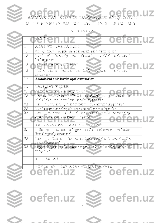 AMMIAK GAZI KONSENTRATSIYASINI ANIQLOVCHI
OPTIK SENSORNI ZOL-GEL USULIDA ISHLAB CHIQISH
MUNDARIJA
KIRISH
I. ADABIYOTLAR TAHLILI
1.1. Zol-gel texnologiyasi asosida yaratilgan materiallar
1.2. Turli   xil   ishqoriy   va   kislotali   muhitini   aniqlovchi
indikatorlar 
1.2.1. Indikatorlarning sinflanishi
1.3. Optik   usullar   yordamida   turli   muhitlarni   aniqlovchi
sensorlar 
1.4. Ammiakni aniqlovchi opti k  sensorlar    
II. TAJRIBAVIY QISM
2.1. Asboblar, reaktivlar va jihozlar
2.2. Indkator   eritmasini   TEOS   asosidagi   zol-gel   qatlamga
biriktirish uchun optimal tarkib tayyorlash
2.3. Gazli muhitda NH
3  ni aniqlovchi optik sensor tayyorlash
2.4. Turli dopantlarning birikish sharoitlarini o rganishʻ
2.5. Gazli   muhitda   NH3   ni   aniqlovchi   optik   sensorning
metrologik xususiyatlarini o rganish	
ʻ
III. NATIJALAR VA ULARNING TAHLILI
3.1.   Zol-gel   usulida   olingan   optik   qatlamda   indikator
fotokimyoviy xossalari
3.2. Gazli   muhitda   ammiak   konsentratsiyasini   aniqlovchi   optik
sensor xossalari
3.3. Tayyorlangan   optik   sensorlarga   turli   omillarning   ta’sirini
o rganish	
ʻ
XULOSALAR
FOYDALANILGAN ADABIYOTLAR RO YXATI	
ʻ
1 