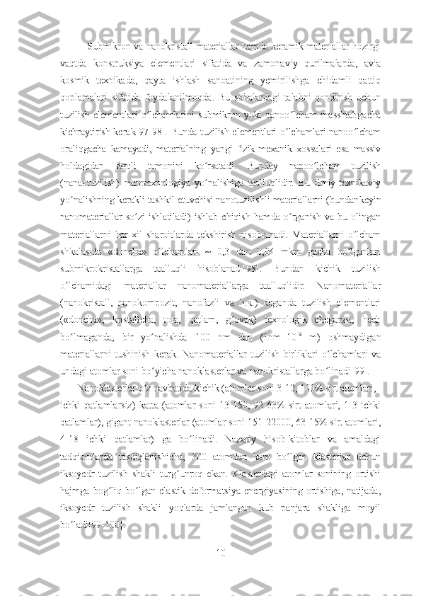           Submikron va nanokristall materiallar hamda keramik materiallar hozirgi
vaqtda   konstruksiya   elementlari   sifatida   va   zamonaviy   qurilmalarda,   avia
kosmik   texnikada,   qayta   ishlash   sanoatining   yemirilishga   chidamli   qattiq
qoplamalari   sifatida   foydalanilmoqda.   Bu   sohalardagi   talabni   qondirish   uchun
tuzilish   elementlari   o lchamlarini   submikron   yoki   nanoo lcham   masshtabgachaʻ ʻ
kichraytirish kerak[97-98]. Bunda tuzilish elementlari o lchamlari nanoo lcham	
ʻ ʻ
oraliqgacha   kamayadi,   materialning   yangi   fizik-mexanik   xossalari   esa   massiv
holdagidan   farqli   tomonini   ko rsatadi.   Bunday   nanoo lcham   tuzilish	
ʻ ʻ
(nanaotuzilish)   nanotexnologiya   yo nalishiga   taalluqlidir.   Bu   ilmiy-texnikaviy
ʻ
yo nalishning kerakli tashkil etuvchisi nanotuzilishli materiallarni (bundan	
ʻ keyin
nanomateriallar  so zi   ishlatiladi)  ishlab   chiqish  hamda   o rganish  va   bu  olingan	
ʻ ʻ
materiallarni   har   xil   sharoitlarda   tekshirish   hisoblanadi.   Materiallarni   o lcham	
ʻ
shkalasida   «doncha»   o lchamlari   ~   0,3   dan   0,04   mkm   gacha   bo lganlari	
ʻ ʻ
submikrokristallarga   taalluqli   hisoblanadi[98].   Bundan   kichik   tuzilish
o lchamidagi	
ʻ   materiallar   nanomateriallarga   taalluqlidir.   Nanomateriallar
(nanokristall,   nanokompozit,   nanofazli   va   h.k.)   deganda   tuzilish   elementlari
(«doncha»,   kristallcha,   tola,   qatlam,   g ovak)   texnologik   chegarasi,   hech	
ʻ
bo lmaganda,   bir   yo nalishda   100   nm   dan   (1nm=10	
ʻ ʻ -9
  m)   oshmaydigan
materiallarni   tushinish   kerak.   Nanomateriallar   tuzilish   birliklari   o lchamlari   va	
ʻ
undagi atomlar soni bo yicha nanoklasterlar va nanokristallarga bo linadi[99].	
ʻ ʻ
       Nanoklasterlar o z navbatida kichik (atomlar soni 3-12, 100% sirt atomlari,	
ʻ
ichki   qatlamlarsiz)   katta   (atomlar   soni   13-150,   92-63%   sirt   atomlari,   1-3   ichki
qatlamlar), gigant nanoklasterlar (atomlar soni 151-22000, 63-15% sirt atomlari,
4-18   ichki   qatlamlar)   ga   bo linadi.   Nazariy   hisob-kitoblar   va   amaldagi	
ʻ
tadqiqotlarda   tasdiqlanishicha,   300   atomdan   kam   bo lgan   klasterlar   uchun	
ʻ
iksoyedr   tuzilish   shakli   turg unroq   ekan.   Klasterdagi   atomlar   sonining   ortishi	
ʻ
hajmga   bog liq   bo lgan   elastik   deformatsiya   energiyasining   ortishiga,   natijada,	
ʻ ʻ
iksoyedr   tuzilish   shakli   yoqlarda   jamlangan   kub   panjara   shakliga   moyil
bo ladi[99-100].	
ʻ
10 