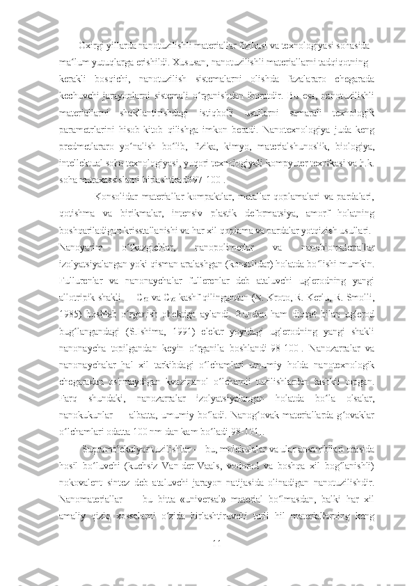         Oxirgi yillarda nanotuzilishli materiallar fizikasi va texnologiyasi sohasida
ma lum yutuqlarga erishildi. Xususan, nanotuzilishli materiallarni tadqiqotningʻ
kerakli   bosqichi,   nanotuzilish   sistemalarni   olishda   fazalararo   chegarada
kechuvchi   jarayonlarni   sistemali   o rganishdan   iboratdir.   Bu   esa,   nanotuzilishli	
ʻ
materiallarni   shakllantirishdagi   istiqbolli   usullarni   samarali   texnologik
parametrlarini   hisob-kitob   qilishga   imkon   beradi.   Nanotexnologiya   juda   keng
predmetlararo   yo nalish   bo lib,   fizika,   kimyo,   materialshunoslik,   biologiya,	
ʻ ʻ
intellektual soha texnologiyasi, yuqori texnologiyali kompyuter texnikasi va h.k.
soha mutaxassislarni birlashtiradi[97-100]. 
                  Konsolidar   materiallar-kompaktlar,   metallar   qoplamalari   va   pardalari,
qotishma   va   birikmalar,   intensiv   plastik   deformatsiya,   amorf   holatning
boshqariladigan krisstallanishi va har xil qoplama va pardalar yotqizish usullari.
Nanoyarim   o tkazgichlar,   nanopolimerlar   va   nanobiomateriallar
ʻ
izolyatsiyalangan yoki qisman aralashgan (konsolidar) holatda bo lishi mumkin.	
ʻ
Fullurenlar   va   nanonaychalar   fullerenlar   deb   ataluvchi   uglerodning   yangi
allotripik shakli — C
60  va C
70  kashf qilingandan (N. Kroto, R. Kerlu, R. Smolli,
1985)   boshlab   o rganish   obektiga   aylandi.   Bundan   ham   diqqat   bilan   uglerod	
ʻ
bug langandagi   (S.Ishima,   1991)   elektr   yoyidagi   uglerodning   yangi   shakli	
ʻ
nanonaycha   topilgandan   keyin   o rganila   boshlandi[98-100].   Nanozarralar   va	
ʻ
nanonaychalar   hal   xil   tarkibdagi   o lchamlari   umumiy   holda   nanotexnologik	
ʻ
chegaradan   oshmaydigan   kvazinanol   o lchamli   tuzilishlardan   tashkil   topgan.	
ʻ
Farq   shundaki,   nanozarralar   izolyatsiyalangan   holatda   bo la   olsalar,	
ʻ
nanokukunlar   —  albatta,  umumiy  bo ladi.  Nanog ovak  materiallarda  g ovaklar	
ʻ ʻ ʻ
o lchamlari odatta 100 nm dan kam bo ladi[98-101].	
ʻ ʻ
         Supramolekulyar tuzilishlar — bu, molekulalar va ular ansambllari orasida
hosil   bo luvchi   (kuchsiz   Van-der-Vaals,   vodorod   va   boshqa   xil   bog lanishli)	
ʻ ʻ
nokovalent   sintez   deb   ataluvchi   jarayon   natijasida   olinadigan   nanotuzilishdir.
Nanomateriallar   —   bu   bitta   «universal»   material   bo lmasdan,   balki   har   xil	
ʻ
amaliy   qiziq   xossalarni   o zida   birlashtiruvchi   turli   hil   materiallarning   keng	
ʻ
11 