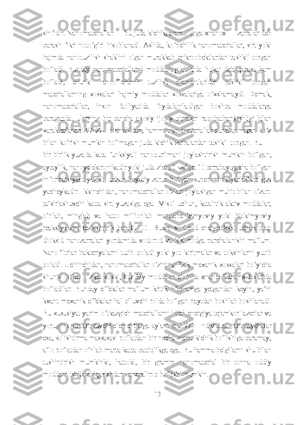 sinfidir. Nanomateriallar — bu juda kichik, ammo unga «nano» — zarralar deb
qarash   fikri   noto g ri   hisoblanadi.   Aslida,   ko pchilik   nanomateriallar,   sirt   yokiʻ ʻ ʻ
hajmda   nanotuzilish   shaklini   olgan   murakkab   mikroobektlardan   tashkil   topgan
bo ladi.   Bunday	
ʻ   nanomateriallarni   moddaning   alohida   holati   deb   qarasa   ham
bo ladi,   chunki   nanoo lchamli   tuzilish   elementlaridan   tashkil   topgan
ʻ ʻ
materiallarning   xossalari   hajmiy   moddalar   xossalariga   o xshamaydi.   Demak,	
ʻ
nanomateriallar,   inson   faoliyatida   foydalaniladigan   boshqa   moddalarga
qaraganda,   ularning   bir   qancha   asosiy   ijobiy   qirralari   raqobatbardoshligi   bilan
xarakterlanadi[97-99]. Birinchidan, hamma nanomateriallar qurollanmagan ko z	
ʻ
bilan ko rish mumkin bo lmagan juda kichik zarralardan tashkil  topgan. Bu —	
ʻ ʻ
bir   birlik   yuzada   kata   funksiyali   nanoqurilmani   joylashtirish   mumkin   bo lgan,	
ʻ
aytaylik, nanoyelektronikadir yoki juda zich, 1 	
sm	2  ga 10 terrabaytgacha bo lgan	ʻ
informatsiyani   yozish   uchun   hayotiy   zarur   bo lgan   super   miniatyurlashtirilgan	
ʻ
yacheykadir. Ikkinchidan, nanomateriallar o zlari joylashgan muhit bilan o zaro	
ʻ ʻ
ta sirlashuvchi   katta   sirt   yuzasiga   ega.   Misol   uchun,   katalitik   aktiv   moddalar,	
ʻ
o nlab,   minglab   va   hatto   millionlab   marotaba   kimyoviy   yoki   biokimyoviy
ʻ
reaksiyalarni   tezlashtirib   beradi[100].   Suvni   vodorod   energetikasi   uchun   titan
dioksid   nanozarralari   yordamida   vodorod   va   kislorodga   parchalanishi   ma lum.	
ʻ
Nanofiltrlar   bakteriyalarni   tutib   qoladi   yoki   yot   kiritmalar   va   toksinlarni   yutib
qoladi. Uchinchidan, nanomateriallar o zining fizik-mexanik xossalari bo yicha	
ʻ ʻ
shunisi   bilan   o ziga   xoski,   bunday   moddalar   alohida   «nanoo lcham»   holatida	
ʻ ʻ
bo ladilar.   Bunday   effektlar   ma lum   kritik   o lchamga   yetgandan   keyin,   ya ni	
ʻ ʻ ʻ ʻ
kvant-mexanik effektlar hal qiluvchi rolda bo lgan paytdan boshlab boshlanadi.	
ʻ
Bu xususiyat yarim o tkazgich materiallarni ideal energiya tejamkor lazerlar va	
ʻ
yorug lik nurlantiruvchi elementlarga aylantiradi[97].  Individual nanonaychalar	
ʻ
esa, solishtirma massasasi po latdan bir necha marta kichik bo lishiga qaramay,	
ʻ ʻ
a lo po latdan o nlab marta katta qattiqlikga ega. Bu hamma belgilarni shu bilan	
ʻ ʻ ʻ
tushintirish   mumkinki,   hattoki,   bir   gramm   nanomaterial   bir   tonna   oddiy
moddani ishlib chiqarishdan samaraliroq bo lishi mumkin.  	
ʻ
12 