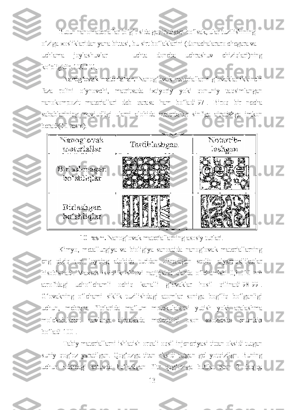 Butun nanomateriallar to g risida gapiradigan bo lsak, ular tuzilishiningʻ ʻ ʻ
o ziga xosliklaridan yana bittasi, bu sirt bo laklarini (donachalararo chegara va	
ʻ ʻ
uchlama   joylashuvlar   —   uchta   doncha   uchrashuv   chiziqlari)ning
ko pligidir[100-101].
ʻ
                 Nanog ovak materiallar.  	
ʻ Nanog ovak materiallarni  g ovaklar  ikkinchi	ʻ ʻ
faza   rolini   o ynovchi,   matritsada   ixtiyoriy   yoki   qonuniy   taqsimlangan	
ʻ
nanokompozit   materiallari   deb   qarasa   ham   bo ladi[97].   Biroq   bir   necha	
ʻ
sabablarining   mavjudligi   ularni   alohida   materiallar   sinfiga   ajratishga   imkon
beradi(10-rasm). 
10-rasm.  Nanog ovak materiallarning asosiy turlari.	
ʻ
  Kimyo,   metallurgiya   va   bioligiya   sanoatida   nanog ovak   materiallarning	
ʻ
eng   qiziq   turi   loyning   alohida   turidan   olinadigan   seolit—alyumosilikatlar
hisoblanadi.   Maxsus   issiqlik   ishlovi   natijasida   ularda   o lchamlari   0,1...10   nm
ʻ
atrofidagi   ucho lchamli   ochiq   kanalli   g ovaklar   hosil   qilinadi[98-99].	
ʻ ʻ
G ovakning   o lchami   siklik   tuzilishdagi   atomlar   soniga   bog liq   bo lganligi	
ʻ ʻ ʻ ʻ
uchun,   mebrana   filtrlarida   ma lum   molekulalarni   yutish   yoki   aralashma	
ʻ
molekulalarini   navlarga   ajratishda   materialni   oson   «sozlash»   mumkin
bo ladi[100].	
ʻ          
                   Tabiy materiallarni ishlatish orqali oqsil injeneriyasi tittan oksidi tutgan
suniy   qog‘oz   yaratilgan.   Qog‘ozga   titan   oksidi   tutgan   gel   yotqizilgn.   Buning
uchun   odatdagi   sotuvda   bo‘ladigan   filtr   qog‘oziga   butilat   titan   2   daqiqa
13 