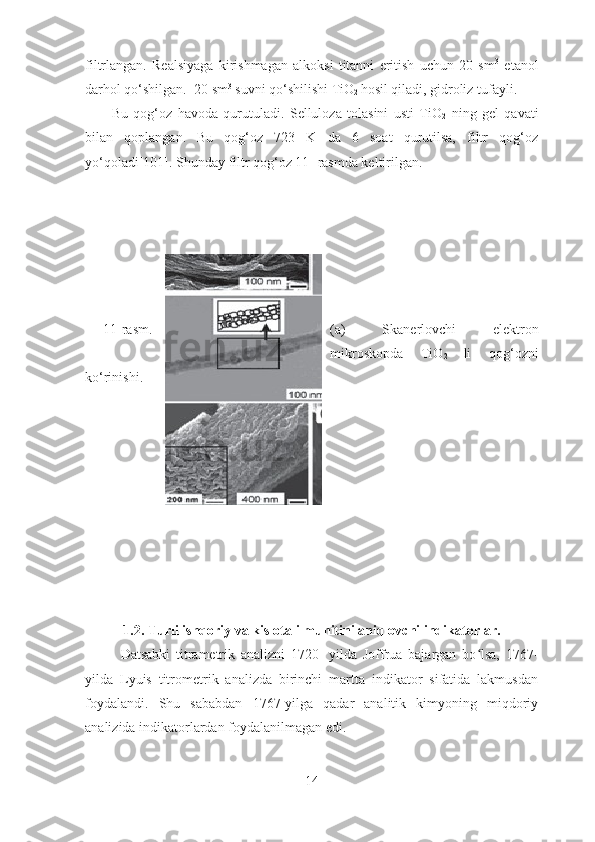 filtrlangan.   Realsiyaga   kirishmagan   alkoksi   titanni   eritish   uchun   20   sm 3
  etanol
darhol qo‘shilgan.  20 sm 3
 suvni qo‘shilishi TiO
2  hosil qiladi, gidroliz tufayli. 
          Bu   qog‘oz   havoda   qurutuladi.   Selluloza   tolasini   usti   TiO
2   ning   gel   qavati
bilan   qoplangan.   Bu   qog‘oz   723   K   da   6   soat   qurutilsa,   filtr   qog‘oz
yo‘qoladi[101]. Shunday filtr qog‘oz 11- rasmda keltirilgan.
2 0 1 4 / 1  FIZIKA, MATEMATIKA  va  INFORMATIKA
^ Br 11-rasm. (a)   Skanerlovchi   elektron
mikroskopda   TiO
2   li   qog‘ozni
ko‘rinishi.
1.2. Turli ishqoriy va kislotali   muhitini aniqlovchi indikatorlar.
Datsabki   titrametrik   analizni   1720-   yilda   Joffrua   bajargan   bo lsa,   1767-ʻ
yilda   Lyuis   titrometrik   analizda   birinchi   martta   indikator   sifatida   lakmusdan
foydalandi.   Shu   sababdan   1767-yilga   qadar   analitik   kimyoning   miqdoriy
analizida indikatorlardan foydalanilmagan edi. 
14 