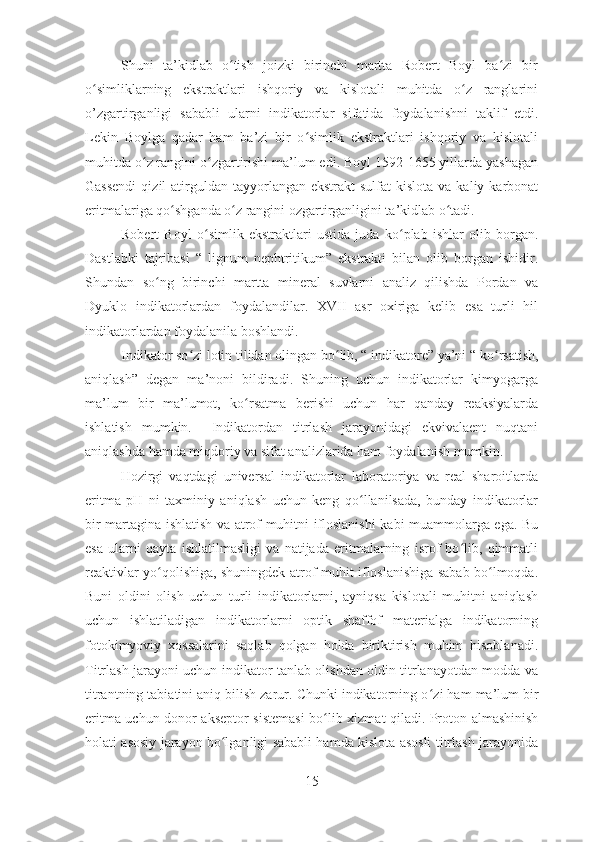 Shuni   ta’kidlab   o tish   joizki   birinchi   martta   Robert   Boyl   ba zi   birʻ ʻ
o simliklarning   ekstraktlari   ishqoriy   va   kislotali   muhitda   o z   ranglarini	
ʻ ʻ
o’zgartirganligi   sababli   ularni   indikatorlar   sifatida   foydalanishni   taklif   etdi.
Lekin   Boylga   qadar   ham   ba’zi   bir   o simlik   ekstraktlari   ishqoriy   va   kislotali	
ʻ
muhitda o z rangini o zgartirishi ma’lum edi. Boyl 1592-1655 yillarda yashagan	
ʻ ʻ
Gassendi   qizil  atirguldan tayyorlangan  ekstrakt  sulfat   kislota  va  kaliy karbonat
eritmalariga qo shganda o z rangini ozgartirganligini ta’kidlab o tadi.   	
ʻ ʻ ʻ
Robert   Boyl   o ʻ simlik   ekstraktlari   ustida   juda   ko ʻ plab   ishlar   olib   borgan.
Dastlabki   tajribasi   “   lignum   nephtritikum”   ekstrakti   bilan   olib   borgan   ishidir.
Shundan   so ng   birinchi   martta   mineral   suvlarni   analiz   qilishda   Pordan   va	
ʻ
Dyuklo   indikatorlardan   foydalandilar.   XVII   asr   oxiriga   kelib   esa   turli   hil
indikatorlardan foydalanila boshlandi. 
Indikator so ʻ zi lotin tilidan olingan bo ʻ lib, “ indikatore” ya’ni “ ko ʻ rsatish,
aniqlash ”   degan   ma’noni   bildiradi.   Shuning   uchun   indikatorlar   kimyogarga
ma’lum   bir   ma’lumot,   ko ʻ rsatma   berishi   uchun   har   qanday   reaksiyalarda
ishlatish   mumkin.     Indikatordan   titrlash   jarayonidagi   ekvivalaent   nuqtani
aniqlashda hamda miqdoriy va sifat analizlarida ham foydalanish mumkin. 
Hozirgi   vaqtdagi   universal   indikatorlar   laboratoriya   va   real   sharoitlarda
eritma   pH   ni   taxminiy   aniqlash   uchun   keng   qo llanilsada,   bunday   indikatorlar	
ʻ
bir martagina ishlatish va atrof muhitni ifloslanishi kabi muammolarga ega. Bu
esa   ularni   qayta   ishlatilmasligi   va   natijada   eritmalarning   isrof   bo lib,   qimmatli	
ʻ
reaktivlar yo qolishiga, shuningdek atrof-muhit ifloslanishiga sabab bo lmoqda.	
ʻ ʻ
Buni   oldini   olish   uchun   turli   indikatorlarni,   ayniqsa   kislotali   muhitni   aniqlash
uchun   ishlatiladigan   indikatorlarni   optik   shaffof   materialga   indikatorning
fotokimyoviy   xossalarini   saqlab   qolgan   holda   biriktirish   muhim   hisoblanadi.
Titrlash jarayoni uchun indikator tanlab olishdan oldin titrlanayotdan modda va
titrantning tabiatini aniq bilish zarur. Chunki indikatorning o ʻ zi ham ma’lum bir
eritma uchun donor-akseptor sistemasi  bo ʻ lib   x izmat qiladi. Proton almashinish
holati asosiy jarayon bo lganligi sababli hamda kislota asosli titrlash jarayonida	
ʻ
15 