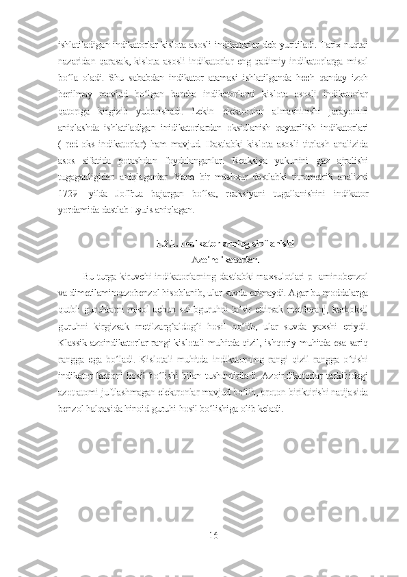 ishlatiladigan indikatorlar kislota asosli  indikatorlar deb yuritiladi. Tarix nuqtai
nazaridan   qarasak,   kislota   asosli   indikatorlar   eng   qadimiy   indikatorlarga   misol
bo la   oladi.   Shu   sababdan   indikator   atamasi   ishlatilganda   hech   qanday   izohʻ
berilmay   mavjud   bo lgan   barcha   indikatorlarni   kislota   asosli   indikatorlar	
ʻ
qatoriga   kirgizib   yuborishadi.   Lekin   elektronlar   almashinishi   jarayonini
aniqlashda   ishlatiladigan   inidikatorlardan   oksidlanish   qaytarilish   indikatorlari
(   red - oks   indikatorlar)   ham   mavjud.   Dastlabki   kislota   asosli   titrlash   analizida
asos   sifatida   potashdan   foydalanganlar.   Reaksiya   yakunini   gaz   ajralishi
tugaganligidan   aniqlaganlar.   Yana   bir   mashxur   dastlabki   titrometrik   analizni
1729-   yilda   Joffrua   bajargan   bo lsa,   reaksiyani   tugallanishini   indikator	
ʻ
yordamida dastlab Lyuis aniqlagan.
1.2.1. Indikatorlarning sinflanishi
Azoindikatorlar.
Bu turga kiruvchi indikatorlarning dastlabki maxsulotlari p- aminobenzol
va dimetilaminoazobenzol hisoblanib, ular suvda erimaydi. Agar bu moddalarga
qutbli   guruhlarni   misol   uchun   sulfoguruhni   ta’sir   ettirsak   metiloranj,   karboksil
guruhni   kirgizsak   metilzarg aldog i   hosil   bo lib,   ular   suvda   yaxshi   eriydi.	
ʻ ʻ ʻ
Klassik azoindikatorlar rangi kislotali muhitda qizil, ishqoriy muhitda esa sariq
rangga   ega   bo ladi.   Kislotali   muhitda   indikatorning   rangi   qizil   rangga   o tishi	
ʻ ʻ
indikator   kationi   hosil   bo lishi   bilan   tushuntiriladi.   Azoindikatorlar   tarkibidagi	
ʻ
azot atomi juftlashmagan elektronlar mavjud bo lib, proton biriktirishi natijasida	
ʻ
benzol halqasida hinoid guruhi hosil bo lishiga olib keladi. 	
ʻ
16 