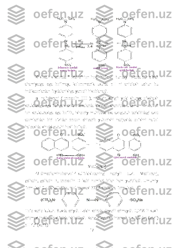 Kislotali   sharoitda  “   oraliq”  ion   hosil   bo ʻ ladi.  Bunday   holatda   tuz   efekti
ahamiyatga   ega   bo lmay,   kolorometrik   usulda   pH   ni   aniqlash   uchun   buʻ
indikatorlardan foydalanishga yaroqli hisoblanadi. 
α-   naftoloranj   (   tropeolin   000   ),   nitrozin   sarig i   yoki   shunga   o xshash	
ʻ ʻ
strukturaga   ega   bo lgan   azobirikmalarda   kislotali   sharoitda   ular   ham   “   oraliq”	
ʻ
ion   strukturasiga   ega   bo lib,   ishqoriy   muhitdda   esa   azoguruh   tarkibidagi   azot	
ʻ
atomlaridan   biri   o zidan   proton   chiqarib   yuborishi   natijasida   qo shni   naftol	
ʻ ʻ
halqasida xinoid guruhi hosil bo ladi. 	
ʻ
 
Metiloranj
4/-dimetilaminobenzol-4-sulfokislotaning   natriyli   tuzi.   Metiloranj,
geliatin,   geliatin   B,   tropeolin   D   kabi   nomlari   bilan   ham   yuritiladi.   Umumiy
formulasi C
14 H
14 N
2 O
2 SNa, mol.massasi 327,3 struktura formulasi :  
To ʻ q  sariq  kukun.  Suvda  eriydi.  Lekin  spirtda  deyarli   erimaydi.  0,04%  li  suvli
eritmasi indikator sifatida ishlatiladi. Rang o ʻ zgarish intervali pH 3,1 dan (qizil)
pH 4,4 (sariq). 
17 