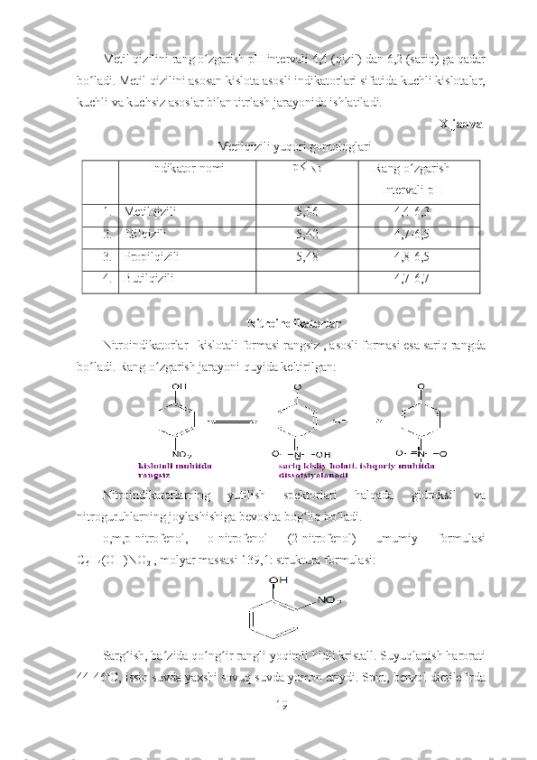 Metil qizilini rang o zgarish pH intervali 4,4 (qizil) dan 6,2 (sariq) ga qadarʻ
bo ladi. Metil qizilini asosan kislota asosli indikatorlari sifatida kuchli kislotalar,	
ʻ
kuchli va kuchsiz asoslar bilan titrlash jarayonida ishlatiladi. 
X-jadval
Metilqizili yuqori gomologlari
Indik a tor  nomi pK
IND Rang   o ʻ zgarish  
Intervali   pH
1. Metilqizili 5,06 4,4-6,3
2. Etilqizili 5,42 4,7-6,5
3. Propilqizili 5,48 4,8-6,5
4. Butilqizili - 4,7-6,7
Nitroindikatorlar
Nitroindikatorlar –kislotali formasi rangsiz , asosli formasi esa sariq rangda
bo ladi. Rang o zgarish jarayoni quyida keltirilgan:
ʻ ʻ
Nitroindikatorlarning   yutilish   spektorlari   halqada   gidroksil   va
nitroguruhlarning joylashishiga bevosita bog liq bo ladi. 	
ʻ ʻ
o,m,p-nitrofenol,   o-nitrofenol   (2-nitrofenol)   umumiy   formulasi
C
6 H
4 (OH)NO
2  , molyar massasi 139,1: struktura formulasi:
Sarg ish, ba zida qo ng ir rangli yoqimli hidli kristall. Suyuqlanish harorati	
ʻ ʻ ʻ ʻ
44-46ºC, issiq suvda yaxshi sovuq suvda yomon eriydi. Spirt, benzol dietilefirda
19 