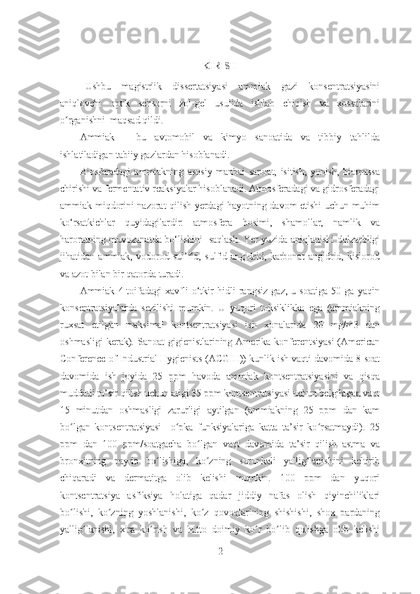 KIRISH
Ushbu   magistrlik   dissertatsiyasi   ammiak   gazi   konsentratsiyasini
aniqlovchi   optik   sensorni   zol-gel   usulida   ishlab   chiqish   va   xossalarini
o rganishni  maqsad qildi. ʻ
Ammiak   –   bu   avtomobil   va   kimyo   sanoatida   va   tibbiy   tahlilda
ishlatiladigan tabiiy gazlardan hisoblanadi.   
Biosferadagi   ammiakning   asosiy   manbai   sanoat,   isitish,   yonish,   biomassa
chirishi va fermentativ reaksiyalar hisoblanadi. Atmosferadagi va gidrosferadagi
ammiak miqdorini nazorat qilish yerdagi hayotning davom etishi uchun muhim
ko‘rsatkichlar   quyidagilardir:   atmosfera   bosimi,   shamollar,   namlik   va
haroratning muvozanatda bo‘lishini   saqlash. Yer yuzida aniqlanishi dolzarbligi
jihatidan   ammiak,   vodorod   sul’fid,   sulfid   angidrid,   karbonat   angidrid,   kislorod
va azot bilan bir qatorda turadi.
Ammiak   4-toifadagi   xavfli   o‘tkir   hidli   rangsiz   gaz,   u   soatiga   50   ga   yaqin
konsentratsiyalarda   sezilishi   mumkin.   U   yuqori   toksiklikka   ega   (ammiakning
ruxsat   etilgan   maksimal   kontsentratsiyasi   ish   xonalarida   20   mg/m3   dan
oshmasligi  kerak). Sanoat  gigienistlarining Amerika konferentsiyasi  (American
Conference of Industrial Hygienists (ACGIH)) kunlik ish vaqti davomida 8 soat
davomida   ish   joyida   25   ppm   havoda   ammiak   kontsentratsiyasini   va   qisqa
muddatli ta’sir qilish uchun atigi 35 ppm kontsentratsiyasi uchun belgilagan vaqt
15   minutdan   oshmasligi   zarurligi   aytilgan   (ammiakning   25   ppm   dan   kam
bo lgan   kontsentratsiyasi     o pka   funksiyalariga   katta   ta’sir   ko rsatmaydi).   25
ʻ ʻ ʻ
ppm   dan   100   ppm/soatgacha   bo lgan   vaqt   davomida   ta’sir   qilish   astma   va	
ʻ
bronxitning   paydo   bo lishiga,   ko zning   surunkali   yallig lanishini   keltirib	
ʻ ʻ ʻ
chiqaradi   va   dermatitga   olib   kelishi   mumkin.   100   ppm   dan   yuqori
kontsentratsiya   asfiksiya   holatiga   qadar   jiddiy   nafas   olish   qiyinchiliklari
bo lishi,   ko zning   yoshlanishi,   ko z   qovoqlarining   shishishi,   shox   pardaning	
ʻ ʻ ʻ
yallig lanishi,   xira   ko rish   va   hatto   doimiy   ko r   bo lib   qolishga   olib   kelishi	
ʻ ʻ ʻ ʻ
2 