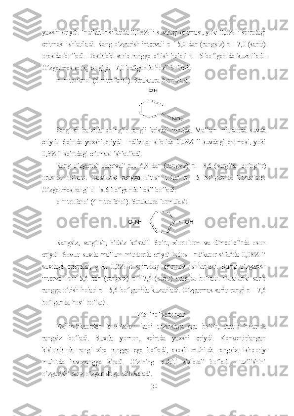 yaxshi eriydi. Indikator sifatida 0,08% li suvdagi eritmasi, yoki 0,3% li spirtdagi
eritmasi ishlatiladi. Rang o zgarish intervali pH 5,0 dan (rangsiz) pH 7,0 (sariq)ʻ
orasida bo ladi. Dastlabki sariq rangga o tish holati pH 5 bo lganida kuzatiladi.	
ʻ ʻ ʻ
O zgarmas sariq rangi pH 7,0 bo lganda hosil bo ladi. 	
ʻ ʻ ʻ
m-nitrofenol (3-nitrofenol). Struktura formulasi :
Sarg ish   ba zida   qo ng ir   rangli   kristall   modda.   Ma’lum   miqdorda   suvda	
ʻ ʻ ʻ ʻ
eriydi.   Spirtda   yaxshi   eriydi.   Indikator   sifatida  0,08%   li   suvdagi   eritmasi,   yoki
0,3% li spirtdagi eritmasi ishlatiladi. 
Rang   o zgarish   intervali   pH   6,8   dan   (rangsiz)   pH   8,6   (sarg ish-qo ng ir)	
ʻ ʻ ʻ ʻ
orasida   bo ladi.   Dastlabki   rangga   o tish   holati   pH   5   bo lganida   kuzatiladi.
ʻ ʻ ʻ
O zgarmas rangi pH 8,6 bo lganda hosil bo ladi. 	
ʻ ʻ ʻ
p-nitrofenol (4-nitrofenol). Struktura formulasi:
Rangsiz,   sarg ish,   hidsiz   kristall.   Spirt,   xloroform   va   dimetilefirda   oson	
ʻ
eriydi. Sovuq suvda ma’lum miqdorda eriydi  holos. Indikator sifatida 0,08%  li
suvdagi   eritmasi,   yoki   0,2%   li   spirtdagi   eritmasi   ishlatiladi.   Rang   o zgarish	
ʻ
intervali   pH   5,6   dan   (rangsiz)   pH   7,6   (sariq)   orasida   bo ladi.   Dastlabki   sariq	
ʻ
rangga o tish holati pH 5,6 bo lganida kuzatiladi. O zgarmas sariq rangi pH 7,6	
ʻ ʻ ʻ
bo lganda hosil bo ladi.	
ʻ ʻ
Ftalindikatorlar
Ftallindikatorlar   fenolftalein   kabi   tuzilishga   ega   bo lib,   qattiq   holatida	
ʻ
rangsiz   bo ladi.   Suvda   yomon,   spirtda   yaxshi   eriydi.   Konsentirlangan	
ʻ
kislotalarda   rangi   xira   rangga   ega   bo ladi,   asosli   muhitda   rangsiz,   ishqoriy	
ʻ
muhitda   havorangga   kiradi.   O zining   muhiti   kislotali   bo ladi.   Tuzilishini	
ʻ ʻ
o zgarishi rang o zgarishiga olib keladi.	
ʻ ʻ
20 