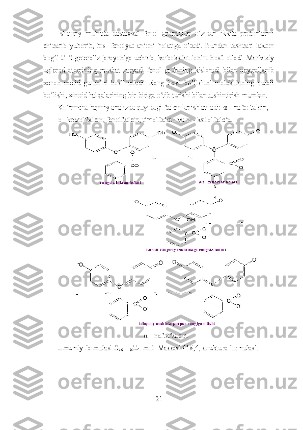 Ishqoriy   muhitda   dastavval   fenol   gruppalari   o zidan   ikkita   protonlariniʻ
chiqarib   yuborib,   bis-   fenolyat   anioni   holatiga   o’tadi.   Bundan   tashqari   lakton
bog i O-C geteroliz jarayoniga uchrab, karboksilat ionini hosil qiladi. Markaziy	
ʻ
uglerod   atomining   musbat   zaryadi   fenol   gruhining   kislorodi   bilan   neytrallanib
xenon   metid   guruhini   hosil   qiladi.   Rang   hosil   bo’lishini   molekulaning   qutbli
bo lishi, xinoid halqalarining bir-biriga o tib turishi bilan tushintirish mumkin. 
ʻ ʻ
Ko pincha hajmiy analizda quyidagi ftaleinlar ishlatiladi: α – naftoftalein, 	
ʻ
o –krezolftalein, fenolftalein, timolftalein va n – ksilolftalein.
α – naftoftalein.
Umumiy formulasi C
28 H
18 O
4 . mol. Massasi 418,4; struktura formulasi:
21 