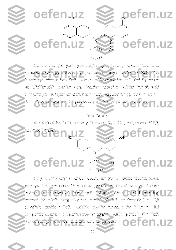 Och qizil, sarg ish yashil yoki qizg ish qo ng ir rangli kristall. Toza holdaʻ ʻ ʻ ʻ
sintez qilib olish qiyin. Suvda qiyin, spirtda oson eriydi. Indikator sifatida 0,1%
li   spirtdagi   eritmasi   ishlatiladi.   Dastlab   Indikator   sifatida   qo llashni   Syorensen	
ʻ
va   Palichlar   taklif   etganlar.   Rang   o zgarish   intervali   pH   7,3   dan   (rangsiz   yoki	
ʻ
to q sariq ) pH 8,7 (och ko k) orasida bo ladi. Dastlabki rangga o tish holati pH	
ʻ ʻ ʻ ʻ
7,3 bo lganida kuzatiladi. O zgarmas rangi pH 8,7 bo lganda hosil bo ladi. 	
ʻ ʻ ʻ ʻ
Fenolftalein
di-n-dioksidifenilftalid;   umumiy   formulasi   C
20 H
14 O
4   ;   mol,massasi   318,3;
struktura formulasi:
Oq   yoki   biroz   sarg ish   kristall   kukun.   Rangsiz   va   havoda   beqaror.   Suvda	
ʻ
erimaydi. 1 gramm kukuni 13 ml spirtda , yoki 70 ml dietilefirda eriydi. Bundan
tashqari   ishqor   eritmasida   ham   eriydi.   Indikator   sifatida   0,1%   li   sportdagi
eritmasi   ishlatiladi.   Rang   o zgarish   intervali   pH   8,2   dan   (rangsiz   )   pH   9,8	
ʻ
(qizg ish)   orasida   bo ladi.   Dastlabki   qizg ish   rangga   o tish   holati   pH   8,2	
ʻ ʻ ʻ ʻ
bo lganida kuzatiladi. O zgarmas qizg ish rangi pH 9,8 bo lganda hosil bo ladi.	
ʻ ʻ ʻ ʻ ʻ
Konsentrlangan sulfat kislotada to q sariq rangga kiradi. 	
ʻ
22 