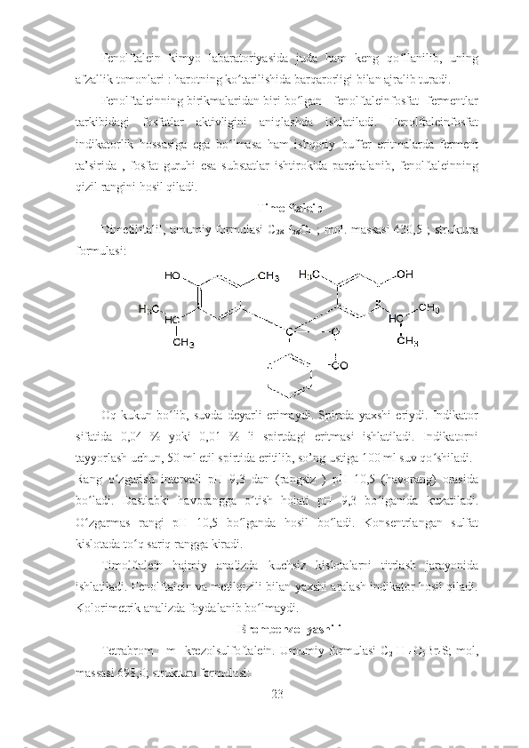 Fenolftalein   kimyo   labaratoriyasida   juda   ham   keng   qo llanilib,   uningʻ
afzallik tomonlari : harotning ko tarilishida barqarorligi bilan ajralib turadi. 	
ʻ
Fenolftaleinning birikmalaridan biri bo lgan - fenolftaleinfosfat- fermentlar	
ʻ
tarkibidagi   fosfatlar   aktivligini   aniqlashda   ishlatiladi.   Fenolftaleinfosfat
indikatorlik   hossasiga   ega   bo lmasa   ham   ishqoriy   buffer   eritmalarda   ferment	
ʻ
ta’sirida   ,   fosfat   guruhi   esa   substatlar   ishtirokida   parchalanib,   fenolftaleinning
qizil rangini hosil qiladi. 
Timolftalein
Dimetilftalil, umumiy formulasi  C
28 H
28 O
4   ;  mol. massasi  430,5 ;  struktura
formulasi:
Oq   kukun   bo lib,   suvda   deyarli   erimaydi.   Spirtda   yaxshi   eriydi.   Indikator	
ʻ
sifatida   0,04   %   yoki   0,01   %   li   spirtdagi   eritmasi   ishlatiladi.   Indikatorni
tayyorlash uchun, 50 ml etil spirtida eritilib, so’ng ustiga 100 ml suv qo shiladi. 	
ʻ
Rang   o zgarish   intervali   pH   9,3   dan   (rangsiz   )   pH   10,5   (havorang)   orasida	
ʻ
bo ladi.   Dastlabki   havorangga   o tish   holati   pH   9,3   bo lganida   kuzatiladi.	
ʻ ʻ ʻ
O zgarmas   rangi   pH   10,5   bo lganda   hosil   bo ladi.   Konsentrlangan   sulfat
ʻ ʻ ʻ
kislotada to q sariq rangga kiradi. 	
ʻ
Timolftalein   hajmiy   analizda   kuchsiz   kislotalarni   titrlash   jarayonida
ishlatiladi. Fenolftalein va metilqizili bilan yaxshi aralash indikator hosil qiladi.
Kolorimetrik analizda foydalanib bo lmaydi. 	
ʻ
Brombenzol yashili
Tetrabrom   -   m-   krezolsulfoftalein.  Umumiy   formulasi   C
21 H
14 O
5 Br
4 S;   mol,
massasi 698,0; struktura formulasi:
23 