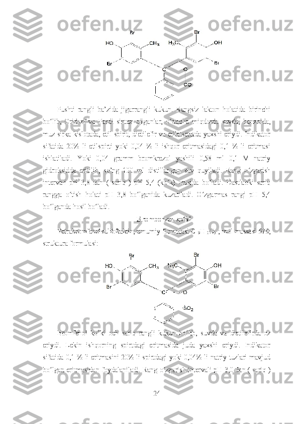 Pushti   rangli   ba’zida   jigarrangli   kukun.   Rangsiz   lakton   holatida   birinchi
bo lib,   Oridorf   va   Pardi   sintez   qilganlar,   o rtacha   miqdorda   suvda,   benzolda,ʻ ʻ
muz sirka kislotada, etil spirit, dietilefir va etilatsetatda yaxshi eriydi. Indikator
sifatida   20%   li   etilspirti   yoki   0,04   %   li   ishqor   eritmasidagi   0,1   %   li   eritmasi
ishlatiladi.   Yoki   0,04   gramm   bromkrezol   yashili   0,58   ml   0,1   M   natriy
gidroksidda   eritilib,   so’ng   100   ml   distillangan   suv   quyiladi.   Rang   o zgarish	
ʻ
intervali   pH   3,8   dan   (   sariq   )   pH   5,4   (ko k)   orasida   bo ladi.   Dastlabki   sariq	
ʻ ʻ
rangga   o tish   holati   pH   3,8   bo lganida   kuzatiladi.   O zgarmas   rangi   pH   5,4	
ʻ ʻ ʻ
bo lganda hosil bo ladi. 	
ʻ ʻ
Brombenzol ko ki	
ʻ
Tetrabromfenolsulfoftalein; umumiy formulasi C
19 H
10 O
5  ; mol massasi 670;
struktura formulasi:
Bromfenol   ko ki   och   sariq   rangli   kukun   bo lib,   suvda   va   dietilefirda   oz	
ʻ ʻ
eriydi.   Lekin   ishqorning   spirtdagi   eritmasida   juda   yaxshi   eriydi.   Indikator
sifatida 0,1 % li eritmasini 20% li spirtdagi yoki 0,04% li natriy tuzlari mavjud
bo lgan eritmasidan foydalaniladi. Rang o zgarish intervali pH 3,0 dan ( sariq )	
ʻ ʻ
24 