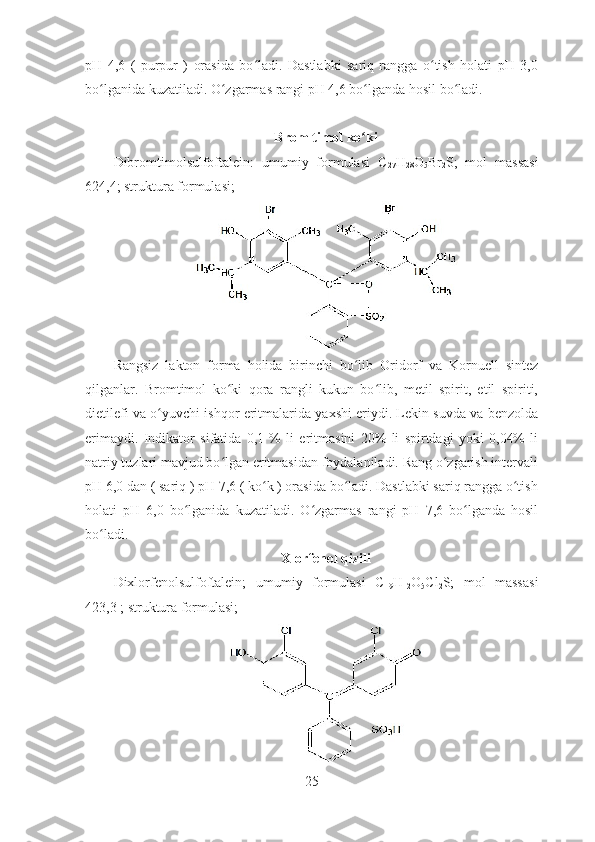 pH   4,6   (   purpur   )   orasida   bo ladi.   Dastlabki   sariq   rangga   o tish   holati   pH   3,0ʻ ʻ
bo lganida kuzatiladi. O zgarmas rangi pH 4,6 bo lganda hosil bo ladi. 	
ʻ ʻ ʻ ʻ
Brom timol ko ki	
ʻ
Dibromtimolsulfoftalein:   umumiy   formulasi   C
27 H
28 O
5 Br
2 S;   mol   massasi
624,4; struktura formulasi;
Rangsiz   lakton   forma   holida   birinchi   bo lib   Oridorf   va   Kornuell   sintez
ʻ
qilganlar.   Bromtimol   ko ki   qora   rangli   kukun   bo lib,   metil   spirit,   etil   spiriti,	
ʻ ʻ
dietilefi va o yuvchi ishqor eritmalarida yaxshi eriydi. Lekin suvda va benzolda	
ʻ
erimaydi.   Indikator   sifatida   0,1   %   li   eritmasini   20%   li   spirtdagi   yoki   0,04%   li
natriy tuzlari mavjud bo lgan eritmasidan foydalaniladi. Rang o zgarish intervali	
ʻ ʻ
pH 6,0 dan ( sariq ) pH 7,6 ( ko k ) orasida bo ladi. Dastlabki sariq rangga o tish	
ʻ ʻ ʻ
holati   pH   6,0   bo lganida   kuzatiladi.   O zgarmas   rangi   pH   7,6   bo lganda   hosil	
ʻ ʻ ʻ
bo ladi. 	
ʻ
Xlorfenol qizili
Dixlorfenolsulfoftalein;   umumiy   formulasi   C
19 H
12 O
5 Cl
2 S;   mol   massasi
423,3 ; struktura formulasi;
25 