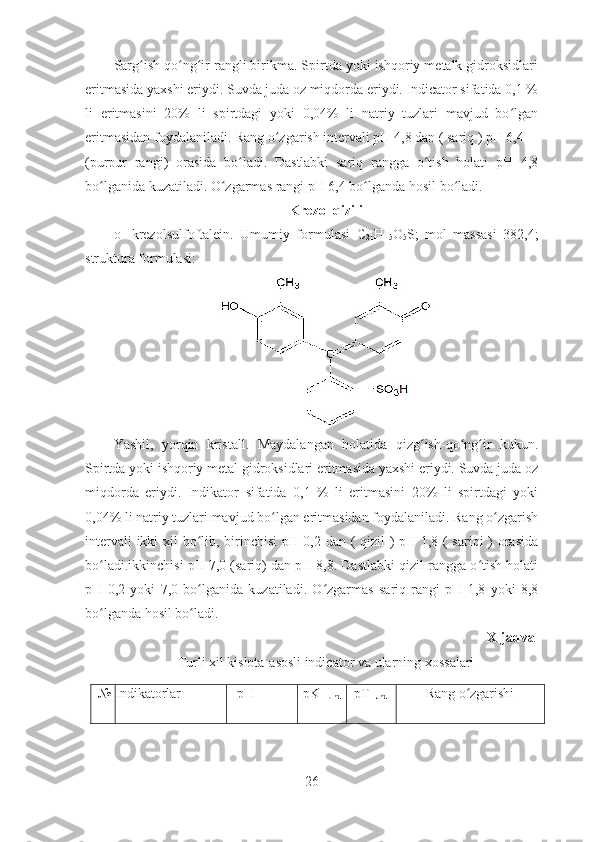 Sarg ish qo ng ir rangli birikma. Spirtda yoki ishqoriy metalk gidroksidlariʻ ʻ ʻ
eritmasida yaxshi eriydi. Suvda juda oz miqdorda eriydi. Indicator sifatida 0,1 %
li   eritmasini   20%   li   spirtdagi   yoki   0,04%   li   natriy   tuzlari   mavjud   bo lgan	
ʻ
eritmasidan foydalaniladi. Rang o zgarish intervali pH 4,8 dan ( sariq ) pH 6,4 	
ʻ
(purpur   rangi)   orasida   bo ladi.   Dastlabki   sariq   rangga   o tish   holati   pH   4,8	
ʻ ʻ
bo lganida kuzatiladi. O zgarmas rangi pH 6,4 bo lganda hosil bo ladi. 	
ʻ ʻ ʻ ʻ
Krezol qizili
o-   krezolsulfoftalein.   Umumiy   formulasi   C
21 H
15 O
5 S;   mol   massasi   382,4;
struktura formulasi:
Yashil,   yorqin   kristall.   Maydalangan   holatida   qizg ish-qo ng ir   kukun.	
ʻ ʻ ʻ
Spirtda yoki ishqoriy metal gidroksidlari eritmasida yaxshi eriydi. Suvda juda oz
miqdorda   eriydi.   Indikator   sifatida   0,1   %   li   eritmasini   20%   li   spirtdagi   yoki
0,04% li natriy tuzlari mavjud bo lgan eritmasidan foydalaniladi. Rang o zgarish	
ʻ ʻ
intervali ikki xil bo lib, birinchisi pH 0,2 dan ( qizil ) pH 1,8 ( sariqi ) orasida	
ʻ
bo ladi.ikkinchisi pH 7,0 (sariq) dan pH 8,8. Dastlabki qizil rangga o tish holati	
ʻ ʻ
pH   0,2   yoki   7,0   bo lganida   kuzatiladi.   O zgarmas   sariq   rangi   pH   1,8   yoki   8,8	
ʻ ʻ
bo lganda hosil bo ladi. 	
ʻ ʻ
X-jadval
Turli xil kislota-asosli indicator va ularning xossalari
№ Indikatorlar pH  pK 
HJnd pT
HJnd Rang   o ʻ zgarishi
26 