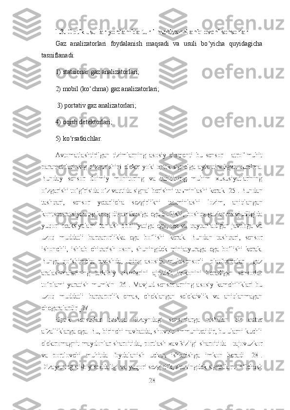 1.3. Optik usullar yordamida turli muhitlarni aniqlovchi sensorlar 
Gaz   analizatorlari   foydalanish   maqsadi   va   usuli   bo yicha   quyidagichaʻ
tasniflanadi: 
1) statsionar gaz analizatorlari; 
2) mobil (ko chma) gaz analizatorlari;	
ʻ
 3) portativ gaz analizatorlari; 
4) oqish detektorlari; 
5) ko rsatkichlar.	
ʻ
А vtomatlashtirilgan   tizimlarning   asosiy   elementi   bu   sensor   -   atrof-muhit
parametrlarining o ʻ zgarishini elektr  yoki optik signalga  aylantiradigan qurilma.
Bunday   sensor   doimiy   monitoring   va   tahlilning   muhim   xususiyatlarining
o ʻ zgarishi to ʻ g ʻ risida o ʻ z vaqtida signal berishni ta ъ minlashi kerak [25]. Bundan
tashqari,   sensor   yetarlicha   sezgirlikni   ta ъ minlashi   lozim,   aniqlangan
kontsentratsiyaning keng dinamikasiga ega bo ʻ lishi, boshqa gazlar mavjudligida
yuqori   reaksiyalarni   tanlash   qobiliyatiga   ega,   tez   va   qaytariladigan   javobga   va
uzoq   muddatli   barqarorlikka   ega   bo ʻ lishi   kerak.   Bundan   tashqari,   sensor
ishonchli,   ishlab   chiqarish   oson,   shuningdek   miniatyuraga   ega   bo ʻ lishi   kerak.
Bunga   qo ʻ shimcha   ravishda,   uning   asosida   multisensorli     platformalar   -   gaz
aralashmalarining   tarkibiy   qismlarini   ajratish   imkonini   beradigan   sensorlar
to ʻ plami   yaratish   mumkin   [26].   Mavjud   sensorlarning   asosiy   kamchiliklari   bu
uzoq   muddatli   barqarorlik   emas,   cheklangan   selektivlik   va   aniqlanmagan
chegaralardir [27]. 
Optik   sensorlar   boshqa   dizayndagi   sensorlarga   nisbatan   bir   qator
afzalliklarga ega. Bu, birinchi navbatda, shovqin immunitetidir, bu ularni kuchli
elektromagnit maydonlar sharoitida, portlash xavfsizligi  sharoitida - tajovuzkor
va   portlovchi   muhitda   foydalanish   uchun   ishlatishga   imkon   beradi   [28].
Dizaynning nisbiy soddaligi va yuqori sezgirlik, shuningdek signallarni o ʻ lchash
28 