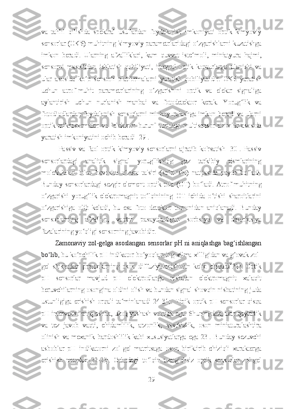 va   tahlil   qilishda   spektral   usullardan   foydalanish   imkoniyati   optik   kimyoviy
sensorlar (OKS) muhitning kimyoviy parametrlaridagi o ʻ zgarishlarni kuzatishga
imkon   beradi.   Ularning   afzalliklari,   kam   quvvat   iste ʻ moli,   miniatyura   hajmi,
sensorni   masofadan   ishlatish   qobiliyati,   integral   optik   konturlarga   ulanishi   va
ular   asosida   ko ʻ p   sensorli   platformalarni   yaratish   qobiliyatidir .   OKS   yaratish
uchun   atrof-muhit   parametrlarining   o ʻ zgarishini   optik   va   elektr   signaliga
aylantirish   uchun   nurlanish   manbai   va   fotodetektor   kerak.   Yorug ʻ lik   va
fotodiodlardan foydalanish sensorlarni miniatyuralashga imkon beradi va ularni
optik   mikrosxemalar   va   "elektron   burun"   turidagi   multisensor   tizimlar   asosida
yaratish imkoniyatini ochib beradi [29]. 
Passiv   va   faol   optik   kimyoviy   sensorlarni   ajratib   ko'rsatish   [30].   Passiv
sensorlardagi   analitik   signal   yorug'likning   gaz   tarkibiy   qismlarining
molekulalari   bilan   bevosita   o ʻ zaro   ta'siri   (so ʻ rilishi)   natijasida   paydo   bo ʻ ladi.
Bunday   sensorlardagi   sezgir   element   optik   tola   (OT)   bo ʻ ladi.   Atrof-muhitning
o zgarishi   yorug lik   elektromagnit   to lqinining   OT   ichida   o tishi   sharoitlariniʻ ʻ ʻ ʻ
o zgarishiga   olib   keladi,   bu   esa   foto   detektor   tomonidan   aniqlanadi.   Bunday
ʻ
sensorlarning   afzalligi,   vaqtni   pasaytiradigan   sorbsiya   va   desorbtsiya
fazalarining yo qligi sensorning javobidir.	
ʻ
Zamonaviy zol-gelga asoslangan sensorlar pH ni aniqlashga bag ishlangan	
ʻ
bo lib,	
ʻ  bu ko pchilik pH indikator bo yoqlarning xilma-xilligidan va g ovak zol-	ʻ ʻ ʻ
gel   shishadan   protonlarning   oson   diffuziyalanishidan   kelib   chiqadi[31].   Optik
pH   sensorlar   mavjud   pH   elektrodlarga   nisbatan   elektromagnit   xalaqit
beruvchilarning osongina oldini olish va bundan signal-shovqin nisbatining juda
ustunligiga   erishish   orqali   ta minlanadi[24-31].  	
ʻ Tipik   optik   pH   sensorlar   qisqa
pH intervalini aniqlashda, uzoq yashash vaqtiga ega. Shuningdek, ular qaytarlik
va   tez   javob   vaqti,   chidamlilik,   arzonlik,   xavfsizlik,   oson   miniaturalashtira
olinish   va   mexanik   bardoshlilik   kabi   xususiyatlarga   ega[23].   Bunday   sezuvchi
asboblar   pH   indikatorni   zol-gel   matritsaga   oson   biriktirib   chiziqli   xarakterga
erishish   mumkin[22-23].   Odatdagi   to lqin   uzatgichsiz   optik   sensorlar   zol-gel	
ʻ
29 