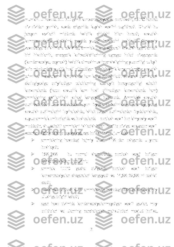 mumkin. U havoda 200-300 g/m3 kontsentratsiyasida  portlovchi; 650 ℃  harorat
o ‘ z-o ‘ zidan   yonish,   suvda   eriganida   kuyish   xavfini   tug ‘ diradi.   Chunki   bu
jarayon   sezilarli   miqdorda   issiqlik   chiqishi   bilan   boradi;   sovutish
kompressorlarida   siqilishni   paytida   yuqori   haroratini   tushiradi.   Kimyoviy
zavodlarga  qo ‘ shimcha  ravishda,   ammiak  –  eng  samarali  sovutish  agentlaridan
biri   hisoblanib,   energetik   ko‘rsatkichlarining   agregat   holati   o‘zgarganda
(kondensatsiya,   qaynash)   issiqlik   almashinuv   intensivligining   yuqoriligi   tufayli
ko p miqdorda sovuqlik hosil qilinadigan ko‘plab yirik korxonalarning sovutishʻ
ta’minoti   masalalarini   hal   qilishda   ham   keng   qo‘llaniladi.   Sovutish   qurilmalari
ekologiyasiga   qo‘yiladigan   talablarning   kuchayib   borayotganligi   sababli
korxonalarda   (hatto   sovuqlik   kam   hosil   qilinadigan   korxonalarda   ham)
ammiakning   qo‘llanilishi   sohasi   kengayib   bormoqda.   Ammiakli   sovutish
qurilmalaridan   uzoq   vaqtlardan   buyon   foydalanib   kelinishiga   qaramay,   yangi
sovutish  qurilmalarini   loyihalashda,   ishlab  turgan  qurilmalardan  foydalanishda,
suyuq ammiak omborlarida va boshqalarda – portlash xavfi bor kimyoviy xavfli
moddadir,   shu   sababli   ammiakni   ishlatish   bilan   bog‘liq   o‘ziga   xos   qator   xavf-
xatarlar to‘g‘risida aniq tasavvurga ega bo‘lish lozim, jumladan:
 ammiakning   havodagi   hajmiy   ulushi   11%   dan   oshganda   u   yona
boshlaydi; 
 15%-28%   -   bu   normal   sharoitlarda   portlash   xavfi   bo‘lgan
konsentratsiyalar diapazoni; 
 ammiak   100°C   gacha   qiziganda   portlash   xavfi   bo‘lgan
konsentratsiyalar   chegaralari   kengayadi   va   14,5%-29,5%   ni   tashkil
etadi;
 maksimal   portlash   kuchi   ammiakning   havodagi   22%   ga   teng   hajmiy
ulushiga to‘g‘ri keladi;
 agar   havo   tizimida   kondensatsiyalanmaydigan   xavfli   gazlar,   moy
qoldiqlari   va   ularning   parchalanish   mahsulotlari   mavjud   bo‘lsa,
3 