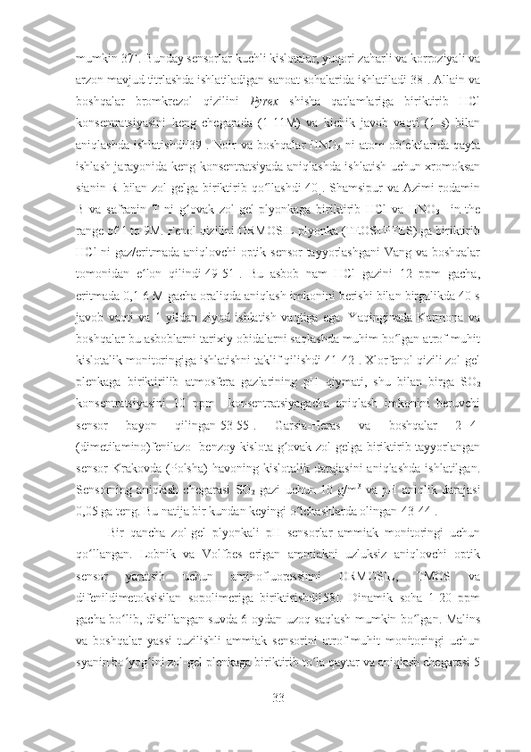 mumkin[37]. Bunday sensorlar kuchli kislotalar, yuqori zaharli va korroziyali va
arzon mavjud titrlashda ishlatiladigan sanoat sohalarida ishlatiladi[38]. Allain va
boshqalar   bromkrezol   qizilini   Pyrex   shisha   qatlamlariga   biriktirib   HCl
konsentratsiyasini   keng   chegarada   (1-11M)   va   kichik   javob   vaqti   (1   s)   bilan
aniqlashda  ishlatishdi[39].  Noir   va boshqalar  HNO
3   ni   atom  ob ektlarida  qaytaʻ
ishlash jarayonida keng konsentratsiyada aniqlashda ishlatish uchun xromoksan
sianin R bilan zol-gelga biriktirib qo llashdi[40]. Shamsipur  va Azimi rodamin	
ʻ
B   va   safranin   T   ni   g ovak   zol-gel   plyonkaga   biriktirib   HCl   va   HNO	
ʻ
3     in   the
range of 1 to 9M. Fenol qizilini ORMOSIL plyonka (TEOS+PTES) ga biriktirib
HCl ni gaz/eritmada aniqlovchi optik sensor tayyorlashgani  Vang va boshqalar
tomonidan   e lon   qilindi[49-51].   Bu   asbob   nam   HCl   gazini   12   ppm   gacha,	
ʻ
eritmada 0,1-6 M gacha oraliqda aniqlash imkonini berishi bilan birgalikda 40 s
javob   vaqti   va   1   yildan   ziyod   ishlatish   vaqtiga   ega.   Yaqinginada   Karmona   va
boshqalar bu asboblarni tarixiy obidalarni saqlashda muhim bo lgan atrof-muhit	
ʻ
kislotalik monitoringiga ishlatishni taklif qilishdi[41-42]. Xlorfenol qizili zol-gel
plenkaga   biriktirilib   atmosfera   gazlarining   pH   qiymati,   shu   bilan   birga   SO
2
konsentratsiyasini   10   ppm     konsentratsiyagacha   aniqlash   imkonini   beruvchi
sensor   bayon   qilingan[53-55].   Garsia-Heras   va   boshqalar   2-[4-
(dimetilamino)fenilazo] benzoy kislota g ovak zol-gelga biriktirib tayyorlangan	
ʻ
sensor   Krakovda   (Polsha)   havoning  kislotalik   darajasini   aniqlashda   ishlatilgan.
Sensorning   aniqlash   chegarasi   SO
2   gazi   uchun   10   g/m 3
  va   pH   aniqlik   darajasi
0,05 ga teng. Bu natija bir kundan keyingi o lchashlarda olingan[43-44].	
ʻ
Bir   qancha   zol-gel   plyonkali   pH   sensorlar   ammiak   monitoringi   uchun
qo llangan.   Lobnik   va   Volfbes   erigan   ammiakni   uzluksiz   aniqlovchi   optik	
ʻ
sensor   yaratsih   uchun   aminofluoressinni   ORMOSIL,   TMOS   va
difenildimetoksisilan   sopolimeriga   biriktirishdi[58].   Dinamik   soha   1-20   ppm
gacha bo lib, distillangan suvda 6 oydan uzoq saqlash mumkin bo lgan. Malins	
ʻ ʻ
va   boshqalar   yassi   tuzilishli   ammiak   sensorini   atrof-muhit   monitoringi   uchun
syanin bo yog ini zol-gel plenkaga biriktirib to la qaytar va aniqlash chegarasi 5
ʻ ʻ ʻ
33 