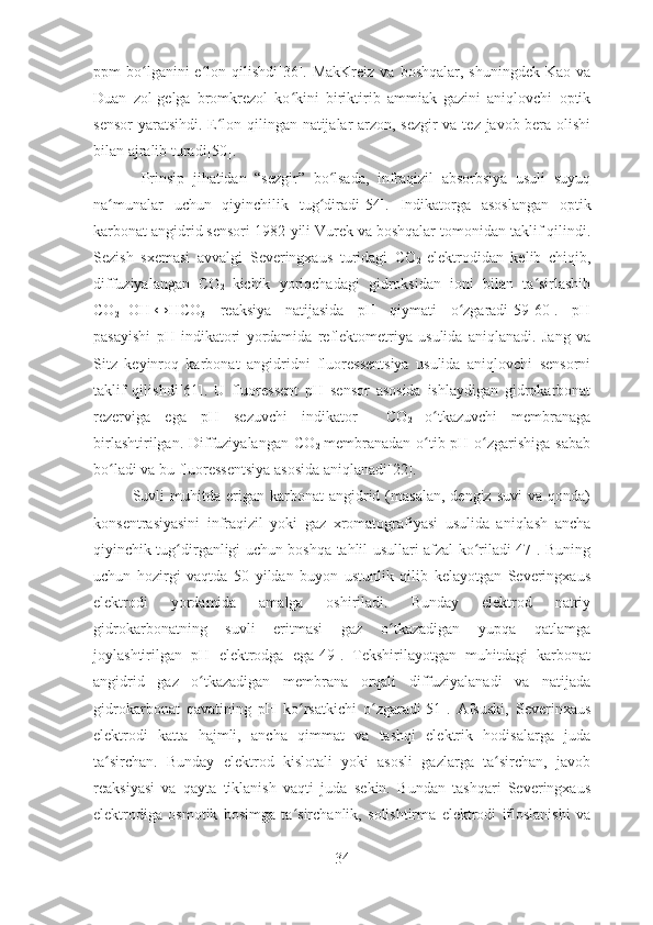 ppm  bo lganini  e lon qilishdi[36]. MakKreiz  va  boshqalar,  shuningdek  Kao  vaʻ ʻ
Duan   zol-gelga   bromkrezol   ko kini   biriktirib   ammiak   gazini   aniqlovchi   optik	
ʻ
sensor  yaratsihdi. E lon qilingan natijalar arzon, sezgir  va tez javob bera olishi	
ʻ
bilan ajralib turadi[50].
  Prinsip   jihatidan   “sezgir”   bo lsada,   infraqizil   absorbsiya   usuli   suyuq	
ʻ
na munalar   uchun   qiyinchilik   tug diradi[54].  	
ʻ ʻ Indikatorga   asoslangan   optik
karbonat angidrid sensori 1982-yili Vurek va boshqalar tomonidan taklif qilindi.
Sezish   sxemasi   avvalgi   Severingxaus   turidagi   CO
2   elektrodidan   kelib   chiqib,
diffuziyalangan   CO
2   kichik   yoriqchadagi   gidroksidan   ioni   bilan   ta sirlashib	
ʻ
CO
2 +OH -
↔HCO
3 -  
reaksiya   natijasida   pH   qiymati   o zgaradi[59-60].   pH	
ʻ
pasayishi   pH   indikatori   yordamida   reflektometriya   usulida   aniqlanadi.   Jang   va
Sitz   keyinroq   karbonat   angidridni   fluoressentsiya   usulida   aniqlovchi   sensorni
taklif   qilishdi[61].   U   fluoressent   pH   sensor   asosida   ishlaydigan   gidrokarbonat
rezerviga   ega   pH   sezuvchi   indikator     CO
2   o tkazuvchi   membranaga	
ʻ
birlashtirilgan. Diffuziyalangan  CO
2   membranadan  o tib pH o zgarishiga sabab
ʻ ʻ
bo ladi va bu fluoressentsiya asosida aniqlanadi[22].	
ʻ
Suvli  muhitda  erigan  karbonat  angidrid  (masalan,  dengiz  suvi   va  qonda)
konsentrasiyasini   infraqizil   yoki   gaz   xromatografiyasi   usulida   aniqlash   ancha
qiyinchik tug dirganligi uchun boshqa tahlil usullari afzal ko riladi[47]. Buning	
ʻ ʻ
uchun   hozirgi   vaqtda   50   yildan   buyon   ustunlik   qilib   kelayotgan   Severingxaus
elektrodi   yordamida   amalga   oshiriladi.   Bunday   elektrod   natriy
gidrokarbonatning   suvli   eritmasi   gaz   o tkazadigan   yupqa   qatlamga	
ʻ
joylashtirilgan   pH   elektrodga   ega[49].   Tekshirilayotgan   muhitdagi   karbonat
angidrid   gaz   o tkazadigan   membrana   orqali   diffuziyalanadi   va   natijada	
ʻ
gidrokarbonat   qavatining   pH   ko rsatkichi   o zgaradi[51].   Afsuski,   Severinxaus	
ʻ ʻ
elektrodi   katta   hajmli,   ancha   qimmat   va   tashqi   elektrik   hodisalarga   juda
ta sirchan.   Bunday   elektrod   kislotali   yoki   asosli   gazlarga   ta sirchan,   javob	
ʻ ʻ
reaksiyasi   va   qayta   tiklanish   vaqti   juda   sekin.   Bundan   tashqari   Severingxaus
elektrodiga   osmotik   bosimga   ta sirchanlik,   solishtirma   elektrodi   ifloslanishi   va	
ʻ
34 