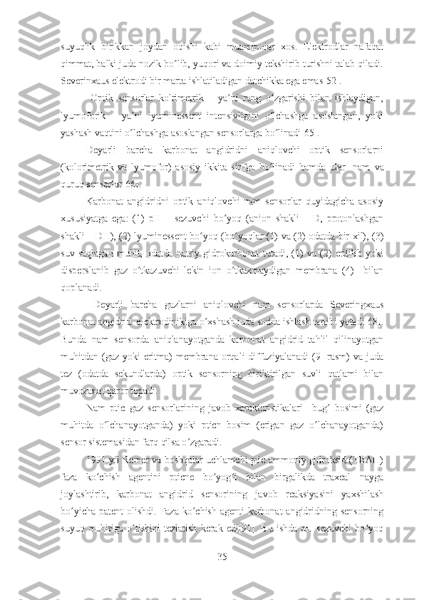 suyuqlik   birikkan   joydan   oqishi   kabi   muammolar   xos.   Elektrodlar   nafaqat
qimmat, balki juda nozik bo lib, yuqori va doimiy tekshirib turishni talab qiladi.ʻ
Severinxaus elektrodi bir marta ishlatiladigan datchikka ega emas[52].
  Optik   sensorlar   kolrimetrik   –   ya ni   rang   o zgarishi   bilan   ishlaydigan,	
ʻ ʻ
lyumoforik   –   ya ni   lyuminessent   intensivligini   o lchashga   asoslangan,   yoki	
ʻ ʻ
yashash vaqtini o lchashga asoslangan sensorlarga bo linadi[65]. 
ʻ ʻ
Deyarli   barcha   karbonat   angidridni   aniqlovchi   optik   sensorlarni
(kolorimetrik   va   lyumofor)   asosiy   ikkita   sinfga   bo linadi   hamda   ular     nam	
ʻ   va
quruq sensorlar[66].
Karbonat   angidridni   optik   aniqlovchi   nam   sensorlar   quyidagicha   asosiy
xususiyatga   ega:   (1)   pH   –   sezuvchi   bo yoq   (anion   shakli   –   D,   protonlashgan	
ʻ
shakli – DH), (2) lyuminessent bo yoq (bo yoqlar (1) va (2) odatda bir xil), (3)	
ʻ ʻ
suv   saqlagan   muhit,   odatda   natriy   gidrokarbonat   tutadi,   (1)   va   (2)   eritilib   yoki
disperslanib   gaz   o tkazuvchi   lekin   ion   o tkazmaydigan   membrana   (4)     bilan	
ʻ ʻ
qoplanadi. 
  Deyarli   barcha   gazlarni   aniqlovchi   nam   sensorlarda   Severingxaus
karbonat angidrid  elektrodinikiga o xshash juda sodda ishlash tartibi yotadi[68].	
ʻ
Bunda   nam   sensorda   aniqlanayotganda   karbonat   angidrid   tahlil   qilinayotgan
muhitdan (gaz  yoki  eritma)  membrana  orqali  diffuziyalanadi  (9-  rasm)  va juda
tez   (odatda   sekundlarda)   optik   sensorning   biriktirilgan   suvli   qatlami   bilan
muvozanat qaror topadi. 
Nam   ptic   gaz   sensorlarining   javob   xarakteristikalari     bug   bosimi   (gaz	
ʻ
muhitda   o lchanayotganda)   yoki   pticn   bosim   (erigan   gaz   o lchanayotganda)	
ʻ ʻ
sensor sistemasidan farq qilsa o zgaradi.  	
ʻ
1991 yil Remer va boshqalar uchlamchi ptic ammoniy gidroksid (TBAH)
faza   ko chish   agentini   pticne   bo yog i   bilan   birgalikda   traxeal   nayga	
ʻ ʻ ʻ
joylashtirib,   karbonat   angidrid   sensorining   javob   reaksiyasini   yaxshilash
bo yicha patent olishdi.  	
ʻ Faza ko chish agenti  karbonat  angidridning sensorning	ʻ
suyuq  muhitiga  o tishini   tezlatish   kerak  edi[91].  Bu  ishda   pH  sezuvchi   bo yoq	
ʻ ʻ
35 