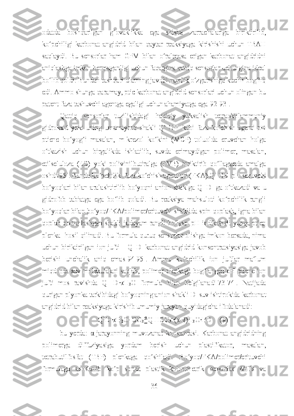 odatda   boshqarilgan   g ovaklikka   ega   shisha   zarrachalariga   biriktirilib,ʻ
ko pchiligi   karbonat   angidrid   bilan   qaytar   reaksiyaga   kirishishi   uchun   TBAH	
ʻ
saqlaydi.   Bu   sensorlar   ham   GPM   bilan   o ralmasa   erigan   karbonat   angidridni	
ʻ
aniqlashga imkon bermaganligi uchun faqatgina qattiq sensorlar uchungina ideal
bo lib qoldi. Bundan tashqari ularning javobi namlik o zgarishiga kuchli bog liq	
ʻ ʻ ʻ
edi. Ammo shunga qaramay, ptic karbonat angidrid sensorlari uchun olingan bu
patent faza tashuvchi agentga egaligi uchun ahamiyatga ega[92-93]. 
Qattiq   sensorlar   tuzilishidagi   haqiqiy   yuksalish   tetraoktilammoniy
gidroksid   yoki   uning   umumiyroq   shakli   Q +  
OH -
  kabi   faza   ko chish   agenti   pH	
ʻ
pticne   bo yog i   masalan,   m-krezol   ko kini   (MCP)   toluolda   eruvchan   holga	
ʻ ʻ ʻ
o tkazish   uchun   birgalikda   ishlatilib,   suvda   erimaydigan   polimer,   masalan,	
ʻ
etilseluloza   (EC)   yoki   polivinilbutiralga   (PVB)   biriktirib   qo llaganda   amalga	
ʻ
oshdi[95]. Bunda ko pchilik  faza ko chish agentlari (FKA) Q	
ʻ ʻ + 
OH -
 pH sezuvchi
bo yoqlari   bilan   aralashtirilib   bo yoqni   anion   shaklga   Q	
ʻ ʻ +  
D -
  ga   o tkazadi   va   u	ʻ
gidrofob   tabiatga   ega   bo lib   qoladi.   Bu   reaksiya   mahsuloti   ko pchilik   rangli	
ʻ ʻ
bo yoqlar bilan bo yoq/FKA/polimer/erituvchi shaklida spin qoplash, igna bilan	
ʻ ʻ
qoplab protonlashgan shakli judayam rangli bo lgan pH indikatorli yupqa pticn	
ʻ
plenka   hosil qilinadi. Bu formula quruq sensorlar olishga imkon bersada, nima
uchun biriktirilgan ion-jufti – Q +  
D -
  karbonat angidrid konsentratsiyasiga  javob
berishi   unchalik   aniq   emas[94-95].   Ammo   ko pchilik   ion   juftlar   ma lum	
ʻ ʻ
miqdorda suv  molekulalari  saqlab, polimer  plenkaga bog langan pH pticne ion	
ʻ
jufti   mos   ravishda   Q +  
D -
∙ x H
2 O   formula   bilan   belgilanadi[73-74].   Natijada
qurigan plyonka tarkibidagi bo yoqning anion shakli D	
ʻ -
 suv ishtirokida karbonat
angidrid bilan reaksiyaga kirishib umumiy jarayon quyidagicha ifodalanadi:     
Q +
D -
∙ x H
2 O+CO
2 α
⇔ Q +
HCO
3 -
∙( x-1 )H
2 O∙HD (9)
bu   yerda:   α -jarayonning   muvozanat   konstantasi.   Karbonat   angidridning
polimerga   diffuziyasiga   yordam   berish   uchun   plastifikator,   masalan,
tetrabutilfosfat   (TBP)   plenkaga   qo shiladi.   Bo yoq/FKA/polimer/erituvchi	
ʻ ʻ
formulaga   asoslanib   ko p   sonda   plastik   kolorimetrik   sensorlar   Mills   va	
ʻ
36 