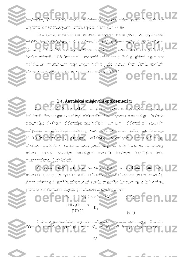 boshqalar,   shuningdek   boshqa   tadqiqotchilar   tomonidan   yaratilib,   karbonat
angidrid konsentratsiyasini aniqlashga  qo llanilgan[88-89]. ʻ
  Bu   quruq   sensorlar   odatda   kam   soniyalar   ichida   javob   va   qaytarlikka
erishib, javob reaksiyasi  juda tez (masalan 0,1 s) karnografiyada qo llanilgan.	
ʻ
Quruq   gaz   muhitida   bunday   sensorlar   gidratlangan   suvini   sekin-asta   yo qotib,	
ʻ
ishdan   chiqadi.   FZA   kation-pH   sezuvchi   anion   ion   juftidagi   gidratlangan   suv
molekulasi   mustahkam   bog langan   bo lib   juda   quruq   sharoitlarda   sezilarli	
ʻ ʻ
o zgarishlarsiz ishlatilishi va saqlanishi mumkin[75-76]. 	
ʻ
1 . 4.  Ammiakni aniqlovchi opti k  sensorlar
Gazli   muhitda   NH
3   miqdorini   aniqlavchi   optik   sensorlar   ikkita   guruhga
bo linadi.   Severingxaus   tipidagi   elektrodlar   Severingxaus   elektrodiga   o xshash
ʻ ʻ
elektrodga   o xshash     elektrodga   ega   bo ladi.   Bunda   pH   elektrod   pH   sezuvchi	
ʻ ʻ
bo yoqqa   almahtirilib,ammiakning   suvli   eritmasi   bilan   qattiq   membranaga	
ʻ
biriktiriladi   (masalan,   gidrogel,   sefadeks).   Severingxaus   elektrodidagiga
o xshash   optik   NH
ʻ
3     sensorlar   uzoq   javob   vaqti   va   ichki   bufer   va   namunaviy
eritma   orasida   vujudga   keladigan   osmatik   bosimga   bog liqlik   kabi	
ʻ
muammolarga duch keladi.
Ammiakni   suvli   eritmada   konsentratiyasini   aniqlashdan   oldin   suvli
eritmada   qanaqa     jarayonlar   sodir   bo lishini   ko rib   o tish   maqsadga   muvofiq.	
ʻ ʻ ʻ
Ammoniyning deyarli  barcha  tuzlari  suvda  eriganligidan tuzning  gidrolizini   va
gidroliz konstantasini quyidagicha tasavvur etish mumkin:
NH
4   
     H
2 O      NH
4 OH      H   
   (a.1)
                          (a.2)
Gidroliz   konstantalari   qiymati   ma’lumotnomalarda   berilmaydi.   Gidroliz
ikkita   bosqichda   borganligi   uchun   K
G   ni   yig indi   jarayonning   muvozanat	
ʻ
37 