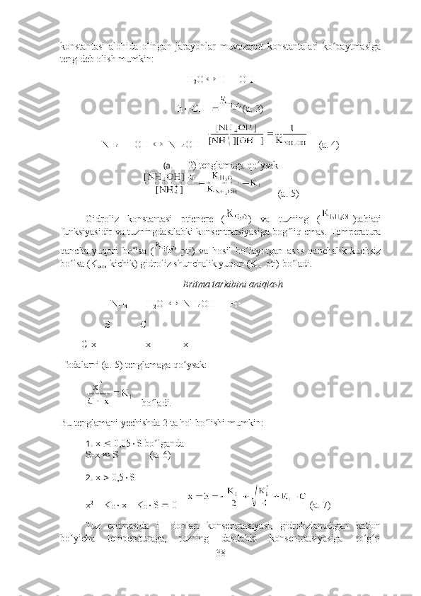 konstantasi   alohida   olingan   jarayonlar   muvozanat   konstantalari   ko paytmasigaʻ
teng deb olish mumkin:
H
2 O    H   
  OH -
  
h  [OH -
]  (a. 3)
NH
4   
    OH -
     NH
4 OH        (a. 4)
(a.  2) tenglamaga qo ysak	
ʻ
      (a. 5)
Gidroliz   konstantasi   pticnere   ( )   va   tuzning   ( )tabiati
funksiyasidir va tuzningdastlabki konsentratsiyasiga bog liq emas. Temperatura	
ʻ
qancha   yuqori   bo lsa   (	
ʻ   pti)   va   hosil   bo layotgan   asos   qanchalik   kuchsiz	ʻ
bo lsa (K	
ʻ
asos  kichik) gidroliz shunchalik yuqori (K
G   pti) bo ladi.	ʻ
Eritma tarkibini aniqlash
NH
4   
     H
2 O      NH
4 OH      H 
                  S            C       
[  ]    C-x                    x             x
Ifodalarni (a. 5) tenglamaga qo ysak:	
ʻ
   bo ladi.	
ʻ
Bu tenglamani yechishda 2 ta hol bo lishi mumkin:	
ʻ
1.  x    0,05  S bo lganda	
ʻ
S-x    S    
          (a. 6)
2.  x    0,5  S 
x 2
    K
G  x – K
G  S    0      (a. 7)
Tuz   eritmasida   H 
  ionlari   konsentratsiyasi,   gidrolizlanadigan   kation
bo yicha   temperaturaga,   tuzning   dastlabki   konsentratsiyasiga   to g ri	
ʻ ʻ ʻ
38 