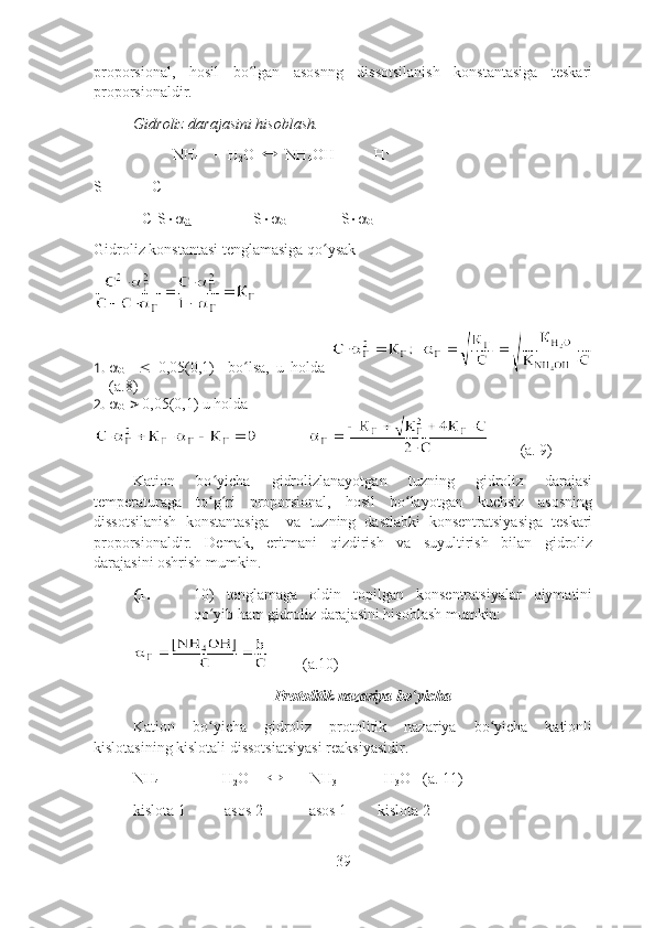 proporsional,   hosil   bo lgan   asosnng   dissotsilanish   konstantasiga   teskariʻ
proporsionaldir.
Gidroliz darajasini hisoblash.
NH
4   
     H
2 O      NH
4 OH          H 
S             C       
[  ]        C-S 
G                 S 
G               S 
G  
Gidroliz konstantasi tenglamasiga qo ysak	
ʻ
1.  
G        0,05(0,1)     bo lsa,   u   holda  	
ʻ
(a.8)
2.  
G     0,05(0,1) u holda
        (a. 9)
Kation   bo yicha   gidrolizlanayotgan   tuzning   gidroliz   darajasi	
ʻ
temperaturaga   to g ri   proporsional,   hosil   bo layotgan   kuchsiz   asosning
ʻ ʻ ʻ
dissotsilanish   konstantasiga     va   tuzning   dastlabki   konsentratsiyasiga   teskari
proporsionaldir.   Demak,   eritmani   qizdirish   va   suyultirish   bilan   gidroliz
darajasini oshrish mumkin.
(1. 10)   tenglamaga   oldin   topilgan   konsentratsiyalar   qiymatini
qo yib ham gidroliz darajasini hisoblash mumkin:
ʻ
         (a.10)
Protolitik nazariya bo yicha	
ʻ
Kation   bo yicha   gidroliz   protolitik   nazariya   bo yicha   kationli	
ʻ ʻ
kislotasining kislotali dissotsiatsiyasi reaksiyasidir.
NH
4             
       H
2 O              NH
3               H
3 O     
(a. 11)
kislota 1          asos 2            asos 1        kislota 2
39 