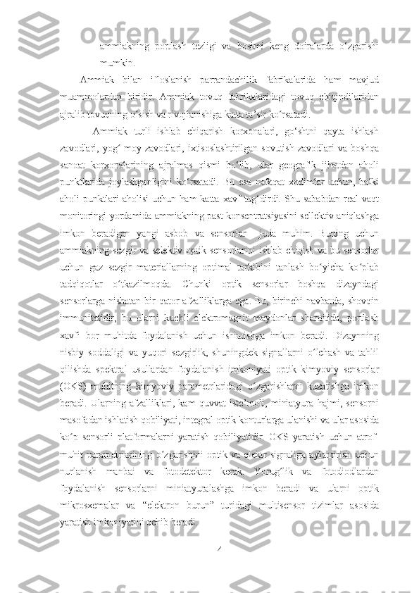 ammiakning   portlash   tezligi   va   bosimi   keng   doiralarda   o‘zgarishi
mumkin. 
Ammiak   bilan   ifloslanish   parrandachilik   fabrikalarida   ham   mavjud
muammolardan   biridir.   Ammiak   tovuq   fabrikalaridagi   tovuq   chiqindilaridan
ajralib tovuqning o sish va rivojlanishiga katta ta’sir ko rsatadi.ʻ ʻ
    Ammiak   turli   ishlab   chiqarish   korxonalari,   go‘shtni   qayta   ishlash
zavodlari,   yog -moy   zavodlari,   ixtisoslashtirilgan   sovutish   zavodlari   va   boshqa	
ʻ
sanoat   korxonalarining   ajralmas   qismi   bo‘lib,   ular   geografik   jihatdan   aholi
punktlarida   joylashganligini   ko‘rsatadi.   Bu   esa   nafaqat   xodimlar   uchun,   balki
aholi   punktlari   aholisi   uchun   ham   katta   xavf   tug‘dirdi.   Shu  sababdan   real   vaqt
monitoringi yordamida ammiakning past konsentratsiyasini sellektiv aniqlashga
imkon   beradigan   yangi   asbob   va   sensorlar     juda   muhim.   Buning   uchun
ammiakning sezgir  va selektiv optik sensorlarini ishlab chiqish va bu sensorlar
uchun   gaz   sezgir   materiallarning   optimal   tarkibini   tanlash   bo yicha   ko plab	
ʻ ʻ
tadqiqotlar   o tkazilmoqda.   Chunki   optik   sensorlar   boshqa   dizayndagi	
ʻ
sensorlarga nisbatan  bir  qator  afzalliklarga ega. Bu,  birinchi  navbatda,  shovqin
immunitetidir,   bu   ularni   kuchli   elektromagnit   maydonlar   sharoitida,   portlash
xavfi   bor   muhitda   foydalanish   uchun   ishlatishga   imkon   beradi.   Dizaynning
nisbiy   soddaligi   va   yuqori   sezgirlik,   shuningdek   signallarni   o lchash   va   tahlil	
ʻ
qilishda   spektral   usullardan   foydalanish   imkoniyati   optik   kimyoviy   sensorlar
(OKS)   muhitning   kimyoviy   parametrlaridagi   o zgarishlarni   kuzatishga   imkon	
ʻ
beradi.   Ularning   afzalliklari,   kam   quvvat   iste’moli,   miniatyura   hajmi,   sensorni
masofadan ishlatish qobiliyati, integral optik konturlarga ulanishi va ular asosida
ko p   sensorli   platformalarni   yaratish   qobiliyatidir.   OKS   yaratish   uchun   atrof-	
ʻ
muhit   parametrlarining   o zgarishini   optik   va   elektr   signaliga   aylantirish   uchun	
ʻ
nurlanish   manbai   va   fotodetektor   kerak.   Yorug lik   va   fotodiodlardan	
ʻ
foydalanish   sensorlarni   miniatyuralashga   imkon   beradi   va   ularni   optik
mikrosxemalar   va   “elektron   burun”   turidagi   multisensor   tizimlar   asosida
yaratish imkoniyatini ochib beradi.  
4 