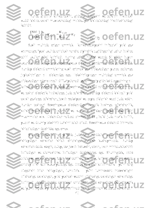 Bunda   gidroliz   konstantasini,   gidroliz   darajasini   va   tarkibni   hisoblash
xuddi   kislota-asosli   muvozanatdagi   molekulyar   kislotalardagi   hisoblashlardagi
kabidir. 
                 (a. 12)
Suvli   muhitda   erigan   ammiak     konsentratsiyasini   infraqizil   yoki   gaz
xromatografiyasi usulida aniqlash nancha qiyinchik tug dirganligi uchun boshqaʻ
tahlil   usullari   afzal   ko riladi.  	
ʻ Buning   uchun   hozirgi   vaqtda   50   yildan   buyon
ustunlik   qilib   kelayotgan   Severingxaus   elektrodi   yordamida   amalga   oshirladi.
Bunday   elektrod   ammiakning   suvli   eritmasi   gaz   o tkazadigan   yupqa   qatlamga	
ʻ
joylashtirilgan   pH   elektrodga   ega.   Tekshirilayotgan   muhitdagi   ammiak   gaz
o tkazadigan pticne orqali diffuziyalanadi  va ammoniy gidroksid qavatining pH	
ʻ
ko rsatkichi o zgaaradi. Afsuski, Severinxaus elektrodi pti hajmli, ancha qimmat
ʻ ʻ
va   tashqi   eleekrtik   hodisalarga   juda   ta’sirchan.   Bunday   elektrod   kislotali   yoki
asosli   gazlarga   ta’sirchan,   javob   reaksiyasi   va   qayta   tiklanish   vaqti   juda   sekin.
Bundan   tashqari   Severingxaus   eleektrodiga   osmatik   bosimga   ta’srichanlik,
solishtirma   elektrodi   ifloslanishi   va   suyuqlik   birikkan   joydan   oqishi   kabi
muammolar   xos.   Elektrodlar   nafaqat   qimmat[56-57],   balki   juda   nozik   bo lib,	
ʻ
yuqori va doumiy tekshirib turishni talab qiladi. Severinxaus elektrodi bir marta
ishlatiladigan datchikka ega emas.
Shuning   uchun   so ngi   yillarda   juda   ko p   moddalar   uchun   ptic   usulda	
ʻ ʻ
ishlaydigan   sensorlar   ishlab   chiqishga   qiziqish   kuchaymoqda.   Bunday
sensorlarodatda sezgir, qulay, tez javob beruvchi, arzon, oson miniaturalashtirb
bo ladigan   va   alamashtirsa   bo ladigan   datchiklarga   ega.   Shuningdek,   optic	
ʻ ʻ
tolalar va sensorlar masofadan boshqarilish, davomiy, ko p moddani bir vaqtda	
ʻ
aniqlay olish kabi xususiyatlarga ega. Optik sensorlar kolorimetrik – ya’ni rang
o zgarishi   bilan   ishlaydigan,   lumofork   –   ya’ni   luminescent   intevsivligini	
ʻ
o lchashga  asoslangan,  yoki yashash  vaqtini o lchashga asoslangan  sensorlarga
ʻ ʻ
bo linadi.   Deyarli   barcha   ammiakni   aniqlovchi   optic   sensorlarni   (kolorimetrik
ʻ
va lyumofor) asosiy ikkita sinfga bo linadi hamda ular nam va quruq sensorlar.	
ʻ
40 