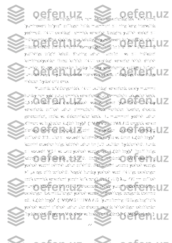 Yuqorida   tasvirlangan   optik   nam   FRET   sensorlardagidek   “solishtirma
lyuminessent   bo yoq”   qo llagan   holda   muammoni   pH   ning   keng   intervalidaʻ ʻ
yechmadi.   FRET   asosidagi     ammiak   sensorlar   faqatgina   yutilish   spektri   pH
indikatorning   biror   shakliga   mos   keladigan   lyuminessent   bo yoq   talab   qiladi.	
ʻ
Odatda spektral qoplanishlar  pH sezmaydigan fluorofor bilan pH indikatorning
yutilishiga   to g ri   keladi.   Shuning   uchun   fluorofor     va   pH   indikatori	
ʻ ʻ
kombinatsiyasidan   iborat   ko plab   FRET   asosidagi   sensorlar   ishlab   chiqish	
ʻ
mumkin.   Shunga   qaramasdan   bunday   bunday   sensorlarning   soddaroq   bo lgan	
ʻ
lumoforsiz P
CO2   ni yutilishga emas intensivlik asosida o lchaydigan sensorlarga	
ʻ
nisbatan foydasi aniq emas. 
Yuqorida   ta’kidlanganidek   FRET   usulidagi   sensorlarda   asosiy   muammo
bunday nam yoki quruq ammiak sensorlar uchun qimmatbaho uskunalar kerak.
0,5-5   ns   kabi   juda   qisqa   yashash   vaqtiga   donor   lyumoforlarni   bunday
sensorlarda   qo llash   uchun   qimmatbaho   optik   manbalar:   lazerlar,   chastota	
ʻ
generatorlari,   optika   va   elektronikalar   kerak.   Bu   muammoni   yechish   uchun
Klimant   va   boshqalar   Ru(dph-bpy)
3 2+
-(TMS)/MCP -
TDMA +
/EC   ammiak   sensor
plenkasi   arzonroq   yashash   vaqtini   o lchaydigan   asboblar   sistemasini	
ʻ
qo llashdi[	
ʻ 212 ]. Ular pH sezuvchi kolorimetrik bo yoq va donor Ru(dph-bpy)	ʻ
3 2+
katonini eruvchan holga keltirish uchun ion jufti usulidan foydalanishdi. Bunda
pH   sezuvchi   MCP -
  va   uzoq   yashash   vaqtiga   ega   Ru(dph-bpy)
3 2+
  lipofil   holga
keltirilib   EC   polimerga   biriktirildi.   Ortiqcha   miqdorda   TOAH   sensorning
yashash vaqtini oshirish uchun qo shildi. Ular donorni uzoqroq yashash vaqtiga	
ʻ
>1   μ s   ega   qilib   tanlashdi.   Negaki   bunday   yashash   vaqti   FRETga   asoslangan
optik ammiak sensorlarni  yorqin ko k rangli  diod (LED)  	
ʻ λ
max =470 nm  qo llash	ʻ
mumkin   bo ladi.   Ular   75   kHz   chastotada   ishlab   yuoqri   chasrotali   lazerga	
ʻ
asoslangan faza modullangan yashash vaqtini o lchashlarga qaraganda arzonroq	
ʻ
edi. Ru(dph-bpy)
3 2+
-(TMS)/MCP -
TDMA +
/EC  lyumoforning PCO
2  ga bog liqlik	
ʻ
yashash   vaqtini   o lchash   uchun   ular   chastota   asosida   ishlashdigan   asboblardan	
ʻ
foydalanishdi. Keyinroq Mak Kreiz va boshqalar Ru(dpp)
3 2+
-(TMS)
2 /Sudan(III)-
44 